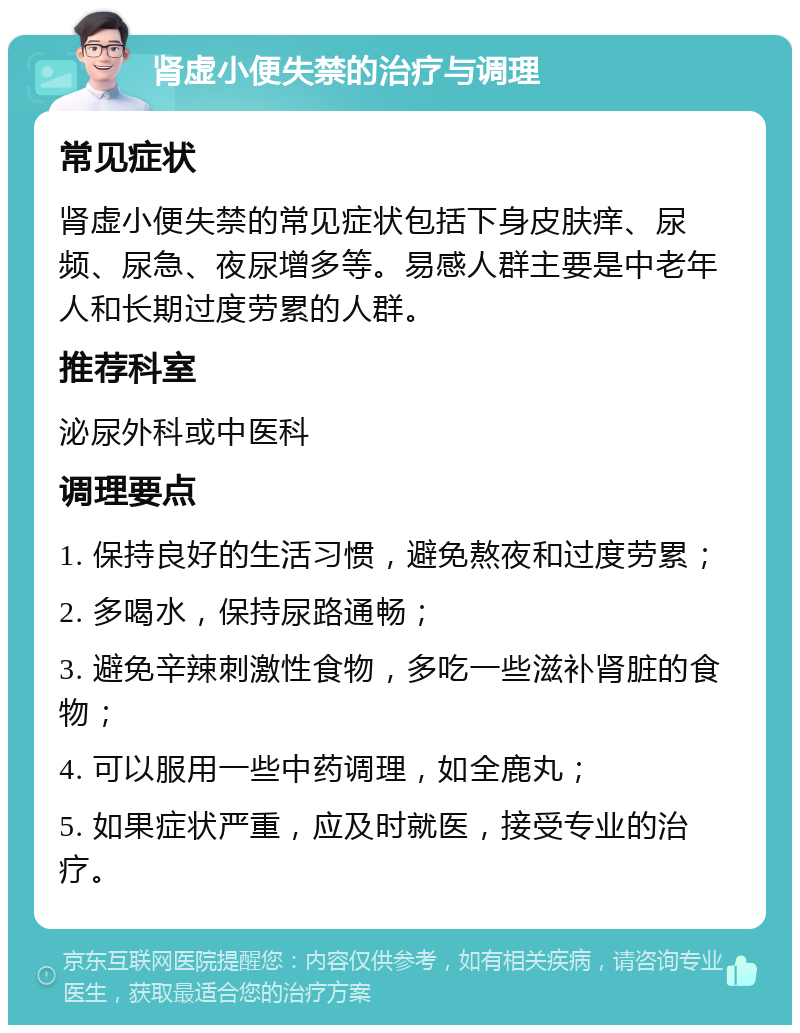 肾虚小便失禁的治疗与调理 常见症状 肾虚小便失禁的常见症状包括下身皮肤痒、尿频、尿急、夜尿增多等。易感人群主要是中老年人和长期过度劳累的人群。 推荐科室 泌尿外科或中医科 调理要点 1. 保持良好的生活习惯，避免熬夜和过度劳累； 2. 多喝水，保持尿路通畅； 3. 避免辛辣刺激性食物，多吃一些滋补肾脏的食物； 4. 可以服用一些中药调理，如全鹿丸； 5. 如果症状严重，应及时就医，接受专业的治疗。