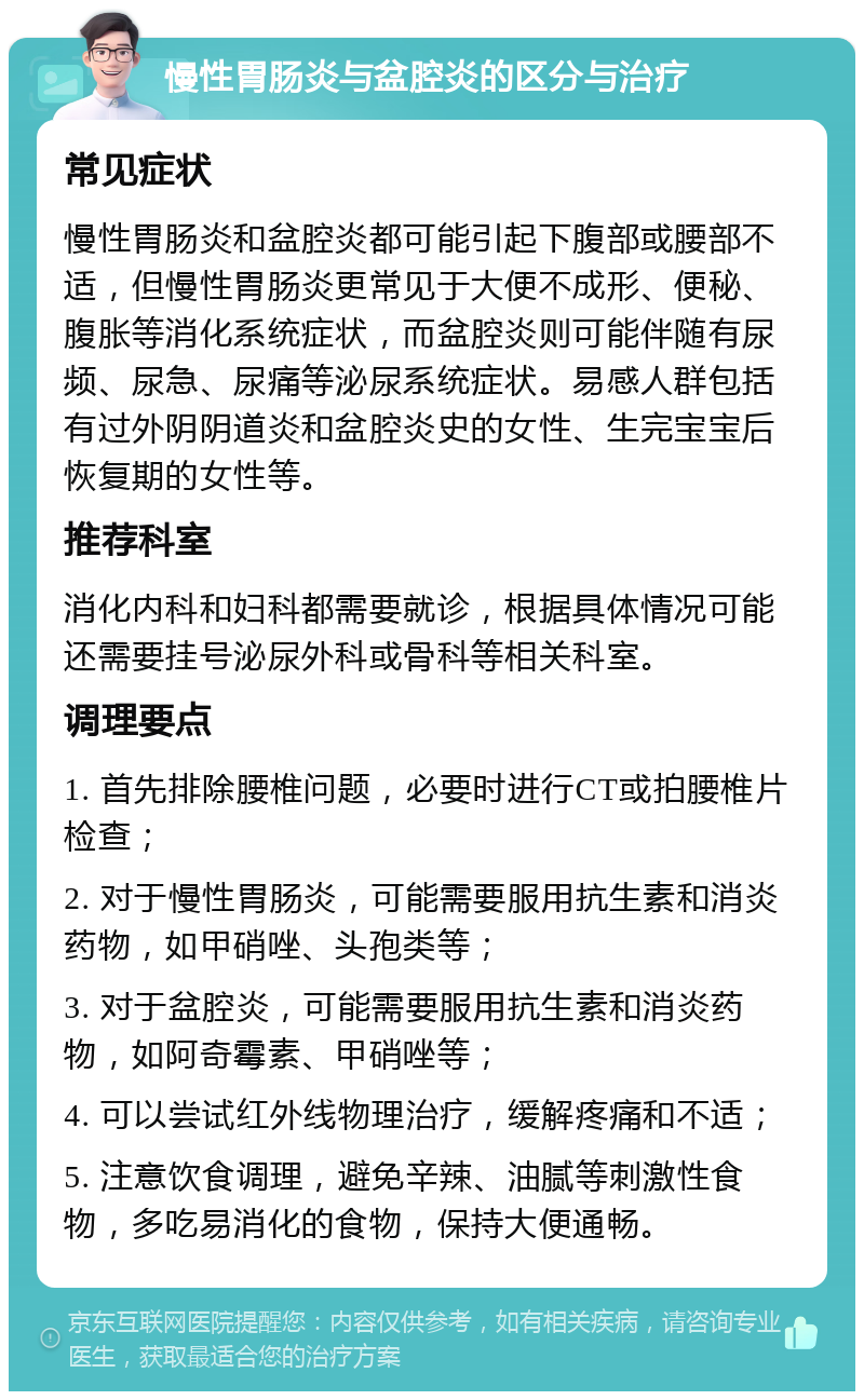 慢性胃肠炎与盆腔炎的区分与治疗 常见症状 慢性胃肠炎和盆腔炎都可能引起下腹部或腰部不适，但慢性胃肠炎更常见于大便不成形、便秘、腹胀等消化系统症状，而盆腔炎则可能伴随有尿频、尿急、尿痛等泌尿系统症状。易感人群包括有过外阴阴道炎和盆腔炎史的女性、生完宝宝后恢复期的女性等。 推荐科室 消化内科和妇科都需要就诊，根据具体情况可能还需要挂号泌尿外科或骨科等相关科室。 调理要点 1. 首先排除腰椎问题，必要时进行CT或拍腰椎片检查； 2. 对于慢性胃肠炎，可能需要服用抗生素和消炎药物，如甲硝唑、头孢类等； 3. 对于盆腔炎，可能需要服用抗生素和消炎药物，如阿奇霉素、甲硝唑等； 4. 可以尝试红外线物理治疗，缓解疼痛和不适； 5. 注意饮食调理，避免辛辣、油腻等刺激性食物，多吃易消化的食物，保持大便通畅。