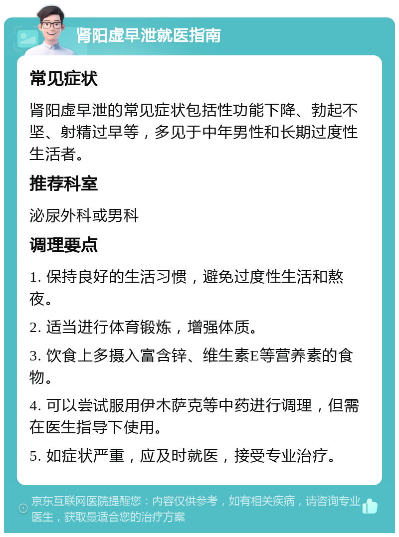 肾阳虚早泄就医指南 常见症状 肾阳虚早泄的常见症状包括性功能下降、勃起不坚、射精过早等，多见于中年男性和长期过度性生活者。 推荐科室 泌尿外科或男科 调理要点 1. 保持良好的生活习惯，避免过度性生活和熬夜。 2. 适当进行体育锻炼，增强体质。 3. 饮食上多摄入富含锌、维生素E等营养素的食物。 4. 可以尝试服用伊木萨克等中药进行调理，但需在医生指导下使用。 5. 如症状严重，应及时就医，接受专业治疗。