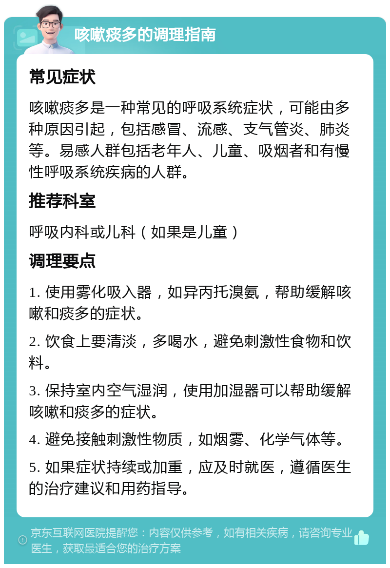 咳嗽痰多的调理指南 常见症状 咳嗽痰多是一种常见的呼吸系统症状，可能由多种原因引起，包括感冒、流感、支气管炎、肺炎等。易感人群包括老年人、儿童、吸烟者和有慢性呼吸系统疾病的人群。 推荐科室 呼吸内科或儿科（如果是儿童） 调理要点 1. 使用雾化吸入器，如异丙托溴氨，帮助缓解咳嗽和痰多的症状。 2. 饮食上要清淡，多喝水，避免刺激性食物和饮料。 3. 保持室内空气湿润，使用加湿器可以帮助缓解咳嗽和痰多的症状。 4. 避免接触刺激性物质，如烟雾、化学气体等。 5. 如果症状持续或加重，应及时就医，遵循医生的治疗建议和用药指导。