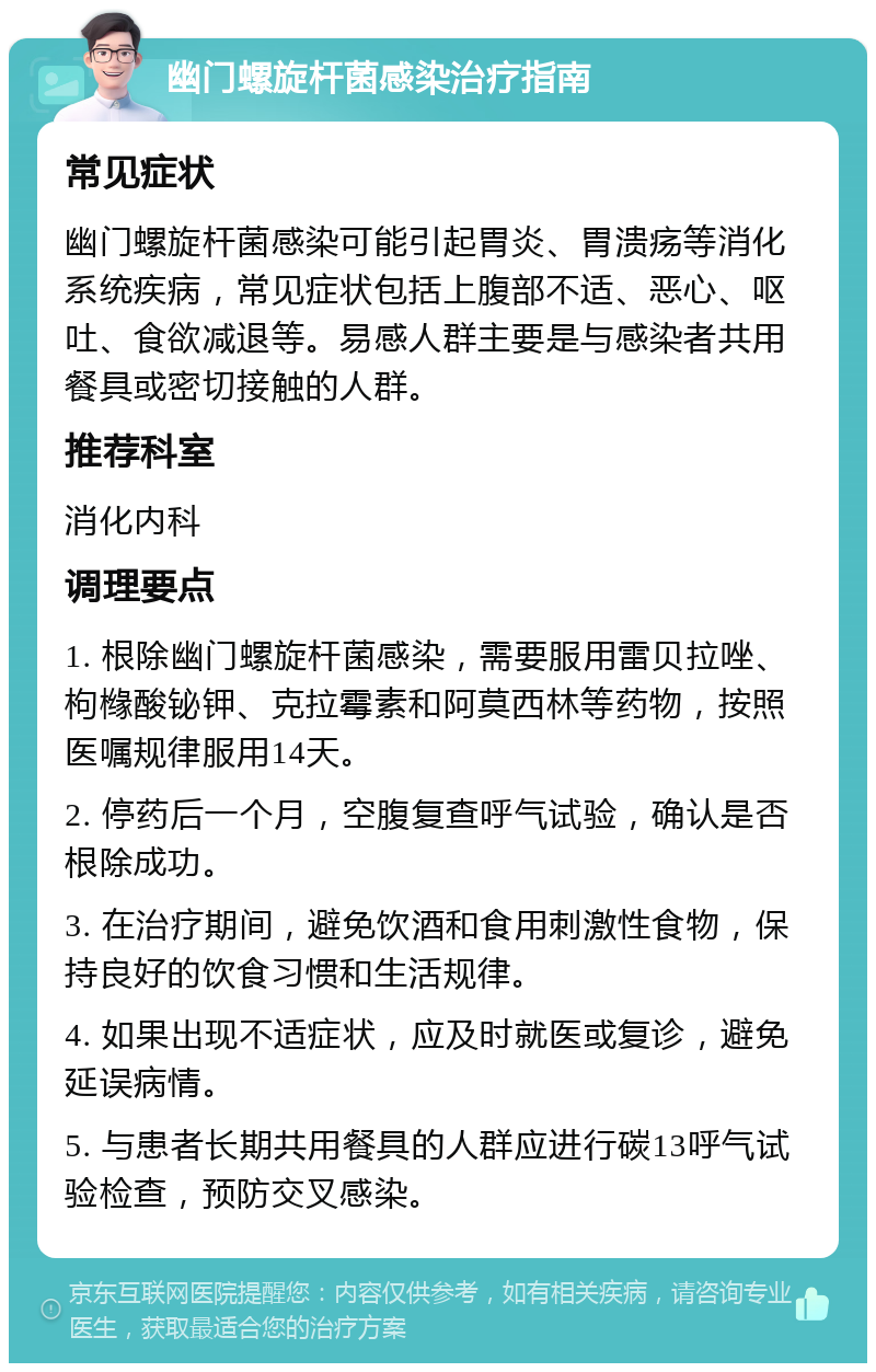 幽门螺旋杆菌感染治疗指南 常见症状 幽门螺旋杆菌感染可能引起胃炎、胃溃疡等消化系统疾病，常见症状包括上腹部不适、恶心、呕吐、食欲减退等。易感人群主要是与感染者共用餐具或密切接触的人群。 推荐科室 消化内科 调理要点 1. 根除幽门螺旋杆菌感染，需要服用雷贝拉唑、枸橼酸铋钾、克拉霉素和阿莫西林等药物，按照医嘱规律服用14天。 2. 停药后一个月，空腹复查呼气试验，确认是否根除成功。 3. 在治疗期间，避免饮酒和食用刺激性食物，保持良好的饮食习惯和生活规律。 4. 如果出现不适症状，应及时就医或复诊，避免延误病情。 5. 与患者长期共用餐具的人群应进行碳13呼气试验检查，预防交叉感染。