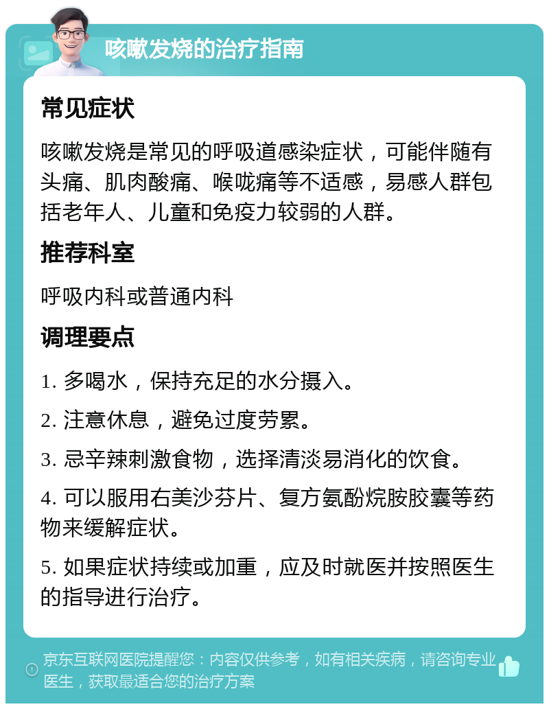 咳嗽发烧的治疗指南 常见症状 咳嗽发烧是常见的呼吸道感染症状，可能伴随有头痛、肌肉酸痛、喉咙痛等不适感，易感人群包括老年人、儿童和免疫力较弱的人群。 推荐科室 呼吸内科或普通内科 调理要点 1. 多喝水，保持充足的水分摄入。 2. 注意休息，避免过度劳累。 3. 忌辛辣刺激食物，选择清淡易消化的饮食。 4. 可以服用右美沙芬片、复方氨酚烷胺胶囊等药物来缓解症状。 5. 如果症状持续或加重，应及时就医并按照医生的指导进行治疗。