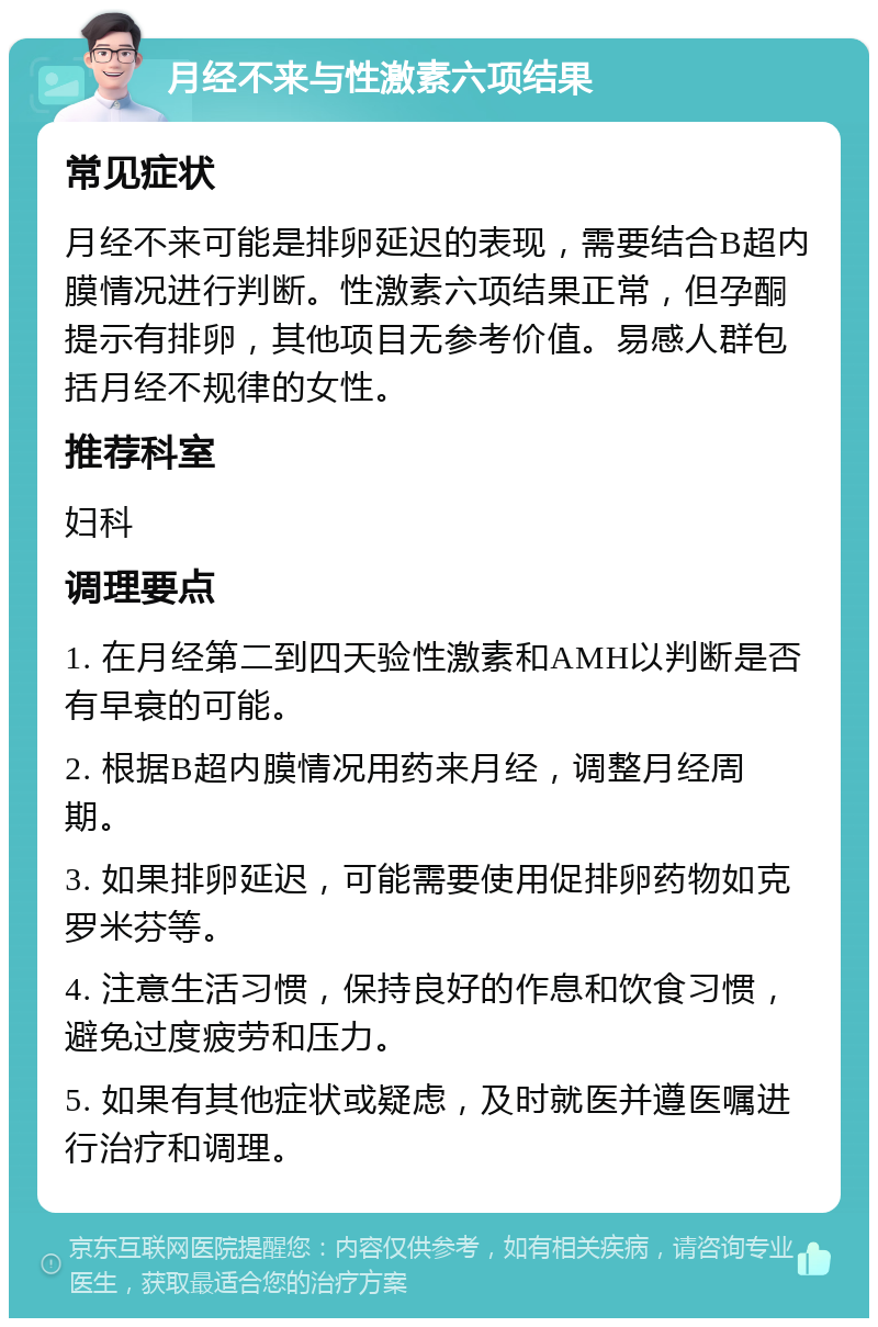 月经不来与性激素六项结果 常见症状 月经不来可能是排卵延迟的表现，需要结合B超内膜情况进行判断。性激素六项结果正常，但孕酮提示有排卵，其他项目无参考价值。易感人群包括月经不规律的女性。 推荐科室 妇科 调理要点 1. 在月经第二到四天验性激素和AMH以判断是否有早衰的可能。 2. 根据B超内膜情况用药来月经，调整月经周期。 3. 如果排卵延迟，可能需要使用促排卵药物如克罗米芬等。 4. 注意生活习惯，保持良好的作息和饮食习惯，避免过度疲劳和压力。 5. 如果有其他症状或疑虑，及时就医并遵医嘱进行治疗和调理。