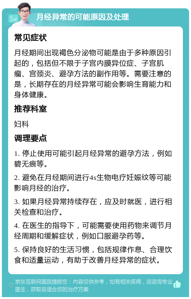 月经异常的可能原因及处理 常见症状 月经期间出现褐色分泌物可能是由于多种原因引起的，包括但不限于子宫内膜异位症、子宫肌瘤、宫颈炎、避孕方法的副作用等。需要注意的是，长期存在的月经异常可能会影响生育能力和身体健康。 推荐科室 妇科 调理要点 1. 停止使用可能引起月经异常的避孕方法，例如碧无痕等。 2. 避免在月经期间进行4s生物电疗妊娠纹等可能影响月经的治疗。 3. 如果月经异常持续存在，应及时就医，进行相关检查和治疗。 4. 在医生的指导下，可能需要使用药物来调节月经周期和缓解症状，例如口服避孕药等。 5. 保持良好的生活习惯，包括规律作息、合理饮食和适量运动，有助于改善月经异常的症状。