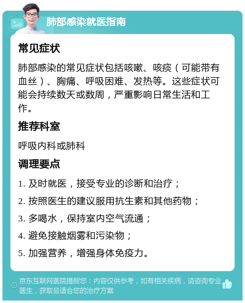 肺部感染就医指南 常见症状 肺部感染的常见症状包括咳嗽、咳痰（可能带有血丝）、胸痛、呼吸困难、发热等。这些症状可能会持续数天或数周，严重影响日常生活和工作。 推荐科室 呼吸内科或肺科 调理要点 1. 及时就医，接受专业的诊断和治疗； 2. 按照医生的建议服用抗生素和其他药物； 3. 多喝水，保持室内空气流通； 4. 避免接触烟雾和污染物； 5. 加强营养，增强身体免疫力。