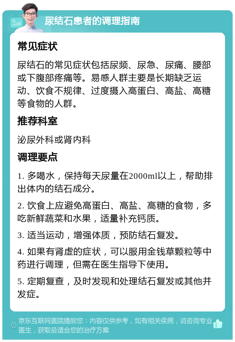 尿结石患者的调理指南 常见症状 尿结石的常见症状包括尿频、尿急、尿痛、腰部或下腹部疼痛等。易感人群主要是长期缺乏运动、饮食不规律、过度摄入高蛋白、高盐、高糖等食物的人群。 推荐科室 泌尿外科或肾内科 调理要点 1. 多喝水，保持每天尿量在2000ml以上，帮助排出体内的结石成分。 2. 饮食上应避免高蛋白、高盐、高糖的食物，多吃新鲜蔬菜和水果，适量补充钙质。 3. 适当运动，增强体质，预防结石复发。 4. 如果有肾虚的症状，可以服用金钱草颗粒等中药进行调理，但需在医生指导下使用。 5. 定期复查，及时发现和处理结石复发或其他并发症。