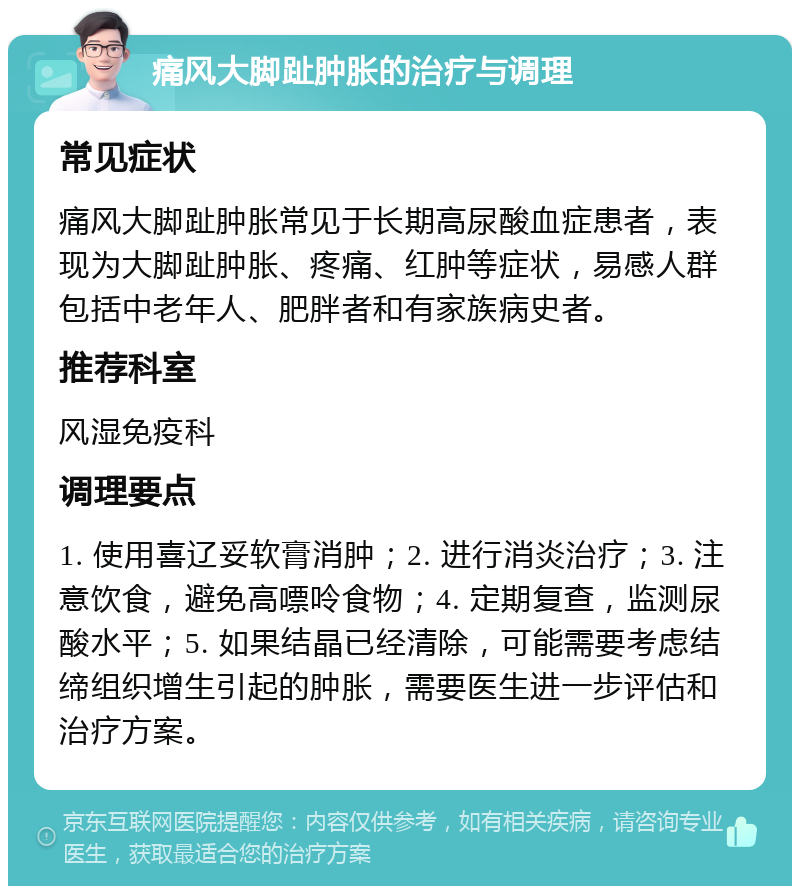 痛风大脚趾肿胀的治疗与调理 常见症状 痛风大脚趾肿胀常见于长期高尿酸血症患者，表现为大脚趾肿胀、疼痛、红肿等症状，易感人群包括中老年人、肥胖者和有家族病史者。 推荐科室 风湿免疫科 调理要点 1. 使用喜辽妥软膏消肿；2. 进行消炎治疗；3. 注意饮食，避免高嘌呤食物；4. 定期复查，监测尿酸水平；5. 如果结晶已经清除，可能需要考虑结缔组织增生引起的肿胀，需要医生进一步评估和治疗方案。