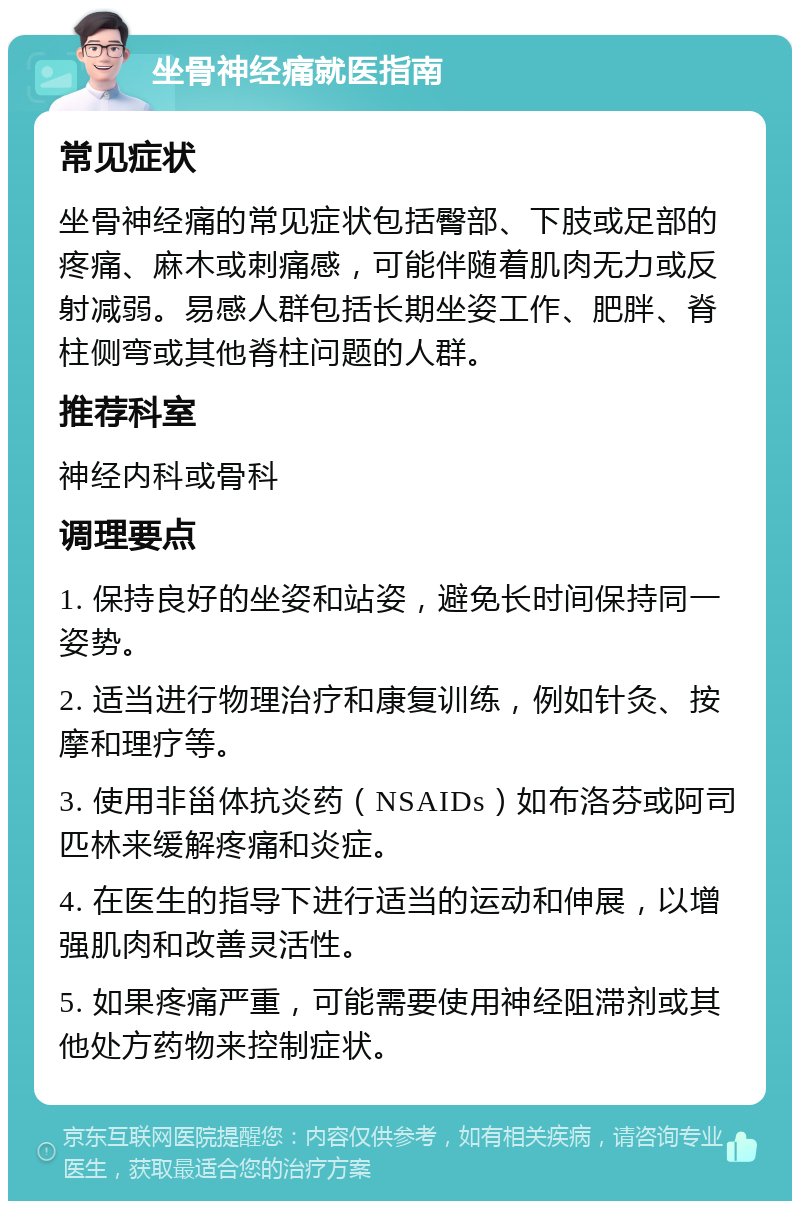 坐骨神经痛就医指南 常见症状 坐骨神经痛的常见症状包括臀部、下肢或足部的疼痛、麻木或刺痛感，可能伴随着肌肉无力或反射减弱。易感人群包括长期坐姿工作、肥胖、脊柱侧弯或其他脊柱问题的人群。 推荐科室 神经内科或骨科 调理要点 1. 保持良好的坐姿和站姿，避免长时间保持同一姿势。 2. 适当进行物理治疗和康复训练，例如针灸、按摩和理疗等。 3. 使用非甾体抗炎药（NSAIDs）如布洛芬或阿司匹林来缓解疼痛和炎症。 4. 在医生的指导下进行适当的运动和伸展，以增强肌肉和改善灵活性。 5. 如果疼痛严重，可能需要使用神经阻滞剂或其他处方药物来控制症状。