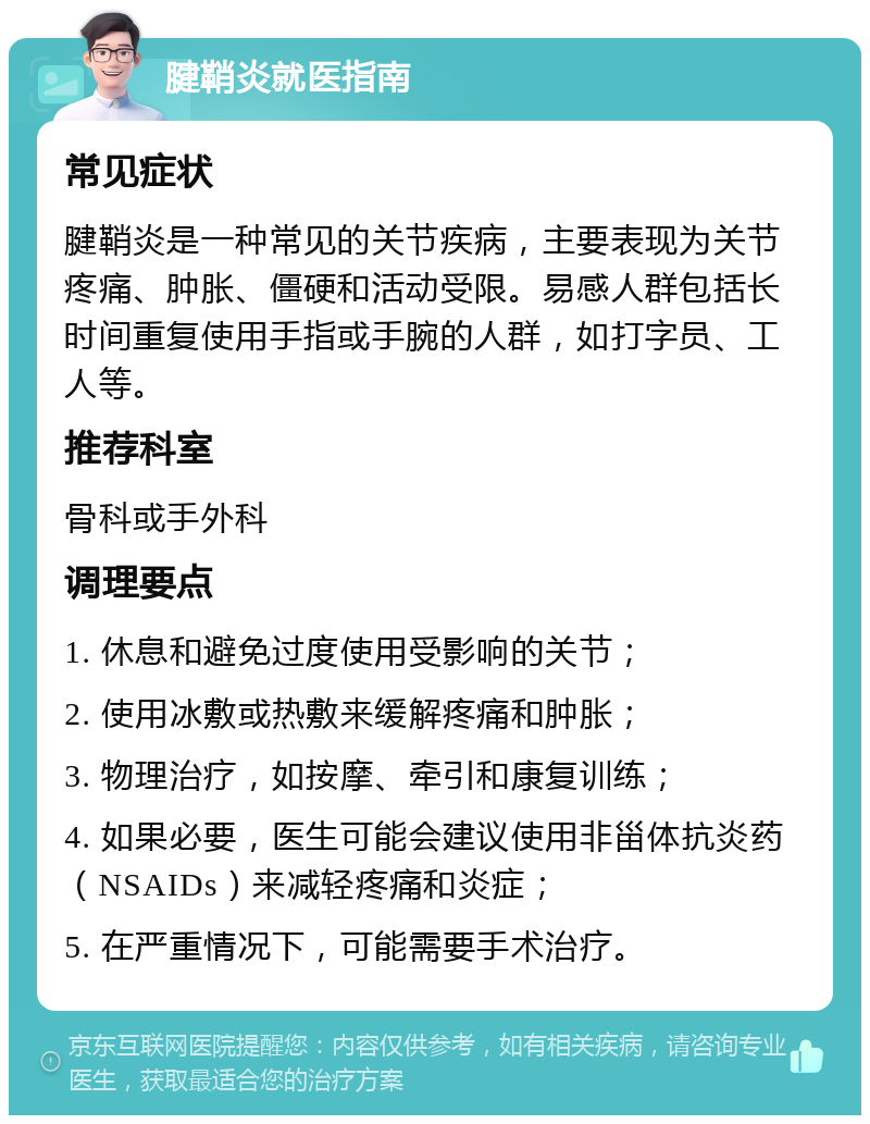 腱鞘炎就医指南 常见症状 腱鞘炎是一种常见的关节疾病，主要表现为关节疼痛、肿胀、僵硬和活动受限。易感人群包括长时间重复使用手指或手腕的人群，如打字员、工人等。 推荐科室 骨科或手外科 调理要点 1. 休息和避免过度使用受影响的关节； 2. 使用冰敷或热敷来缓解疼痛和肿胀； 3. 物理治疗，如按摩、牵引和康复训练； 4. 如果必要，医生可能会建议使用非甾体抗炎药（NSAIDs）来减轻疼痛和炎症； 5. 在严重情况下，可能需要手术治疗。