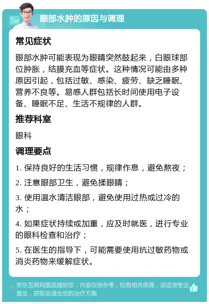 眼部水肿的原因与调理 常见症状 眼部水肿可能表现为眼睛突然鼓起来，白眼球部位肿胀，结膜充血等症状。这种情况可能由多种原因引起，包括过敏、感染、疲劳、缺乏睡眠、营养不良等。易感人群包括长时间使用电子设备、睡眠不足、生活不规律的人群。 推荐科室 眼科 调理要点 1. 保持良好的生活习惯，规律作息，避免熬夜； 2. 注意眼部卫生，避免揉眼睛； 3. 使用温水清洁眼部，避免使用过热或过冷的水； 4. 如果症状持续或加重，应及时就医，进行专业的眼科检查和治疗； 5. 在医生的指导下，可能需要使用抗过敏药物或消炎药物来缓解症状。