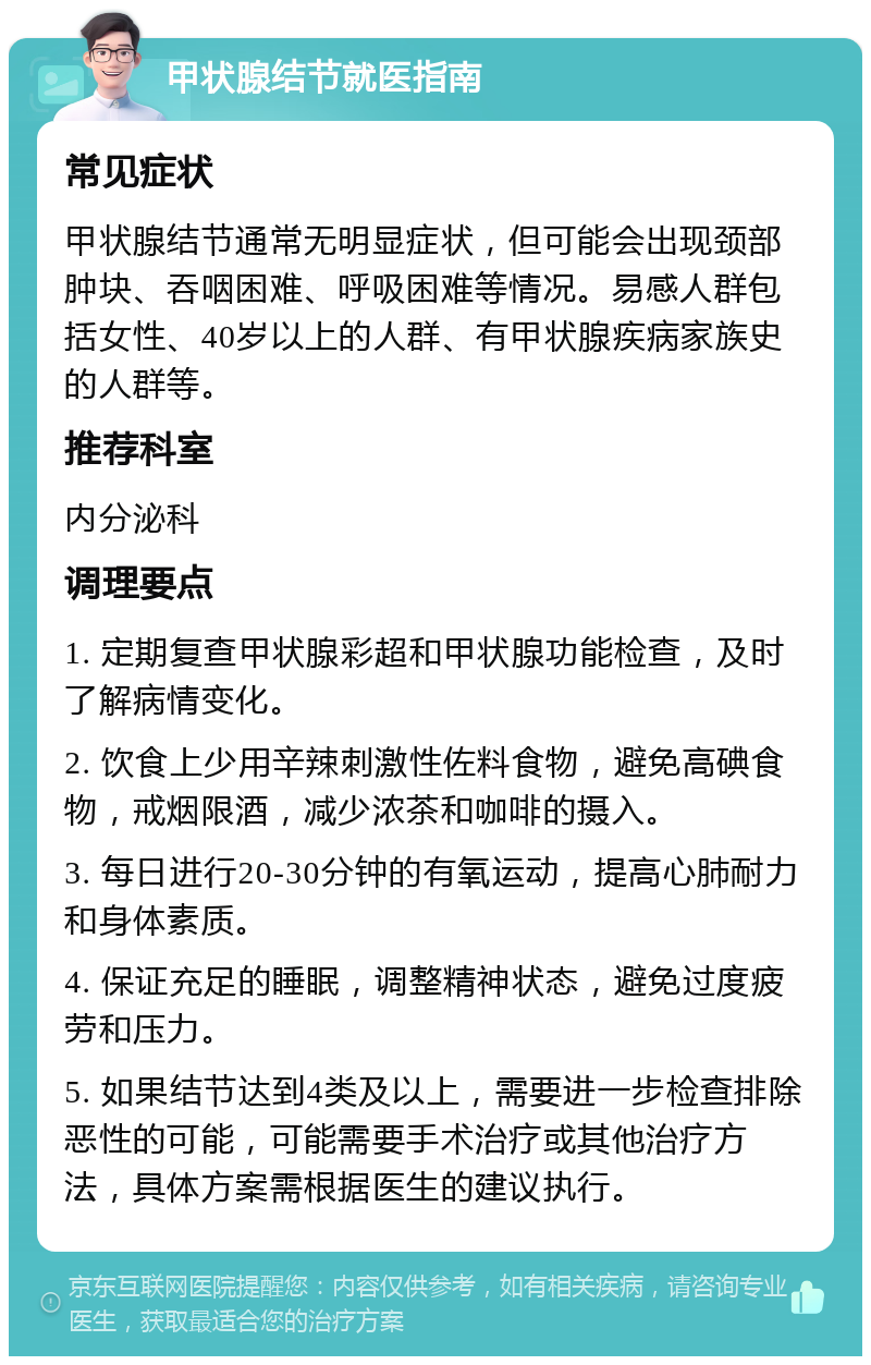 甲状腺结节就医指南 常见症状 甲状腺结节通常无明显症状，但可能会出现颈部肿块、吞咽困难、呼吸困难等情况。易感人群包括女性、40岁以上的人群、有甲状腺疾病家族史的人群等。 推荐科室 内分泌科 调理要点 1. 定期复查甲状腺彩超和甲状腺功能检查，及时了解病情变化。 2. 饮食上少用辛辣刺激性佐料食物，避免高碘食物，戒烟限酒，减少浓茶和咖啡的摄入。 3. 每日进行20-30分钟的有氧运动，提高心肺耐力和身体素质。 4. 保证充足的睡眠，调整精神状态，避免过度疲劳和压力。 5. 如果结节达到4类及以上，需要进一步检查排除恶性的可能，可能需要手术治疗或其他治疗方法，具体方案需根据医生的建议执行。