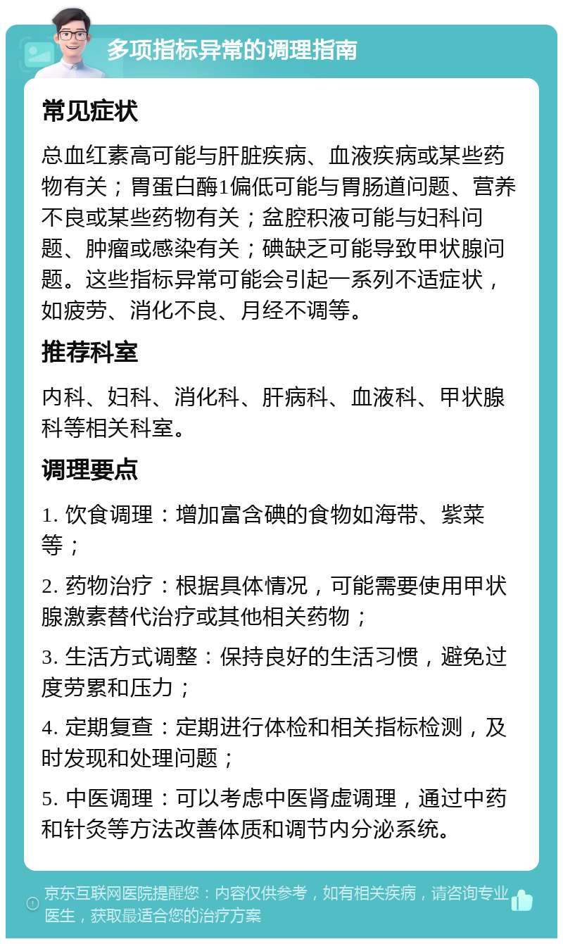 多项指标异常的调理指南 常见症状 总血红素高可能与肝脏疾病、血液疾病或某些药物有关；胃蛋白酶1偏低可能与胃肠道问题、营养不良或某些药物有关；盆腔积液可能与妇科问题、肿瘤或感染有关；碘缺乏可能导致甲状腺问题。这些指标异常可能会引起一系列不适症状，如疲劳、消化不良、月经不调等。 推荐科室 内科、妇科、消化科、肝病科、血液科、甲状腺科等相关科室。 调理要点 1. 饮食调理：增加富含碘的食物如海带、紫菜等； 2. 药物治疗：根据具体情况，可能需要使用甲状腺激素替代治疗或其他相关药物； 3. 生活方式调整：保持良好的生活习惯，避免过度劳累和压力； 4. 定期复查：定期进行体检和相关指标检测，及时发现和处理问题； 5. 中医调理：可以考虑中医肾虚调理，通过中药和针灸等方法改善体质和调节内分泌系统。