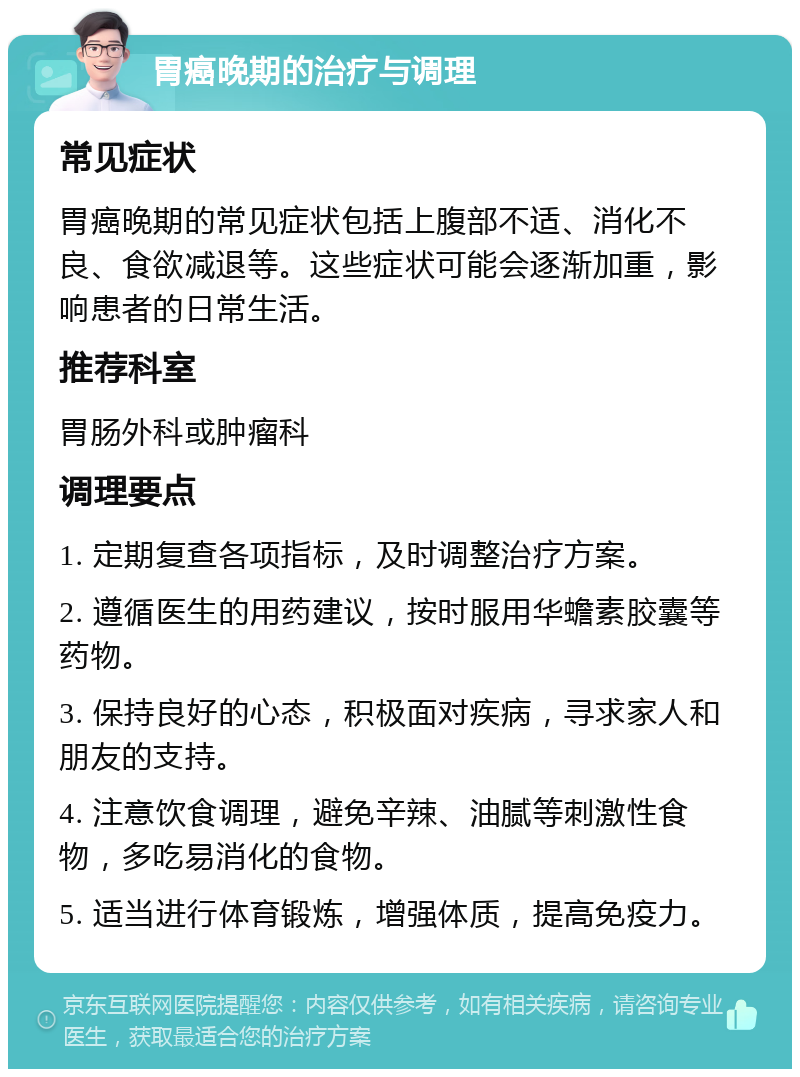 胃癌晚期的治疗与调理 常见症状 胃癌晚期的常见症状包括上腹部不适、消化不良、食欲减退等。这些症状可能会逐渐加重，影响患者的日常生活。 推荐科室 胃肠外科或肿瘤科 调理要点 1. 定期复查各项指标，及时调整治疗方案。 2. 遵循医生的用药建议，按时服用华蟾素胶囊等药物。 3. 保持良好的心态，积极面对疾病，寻求家人和朋友的支持。 4. 注意饮食调理，避免辛辣、油腻等刺激性食物，多吃易消化的食物。 5. 适当进行体育锻炼，增强体质，提高免疫力。