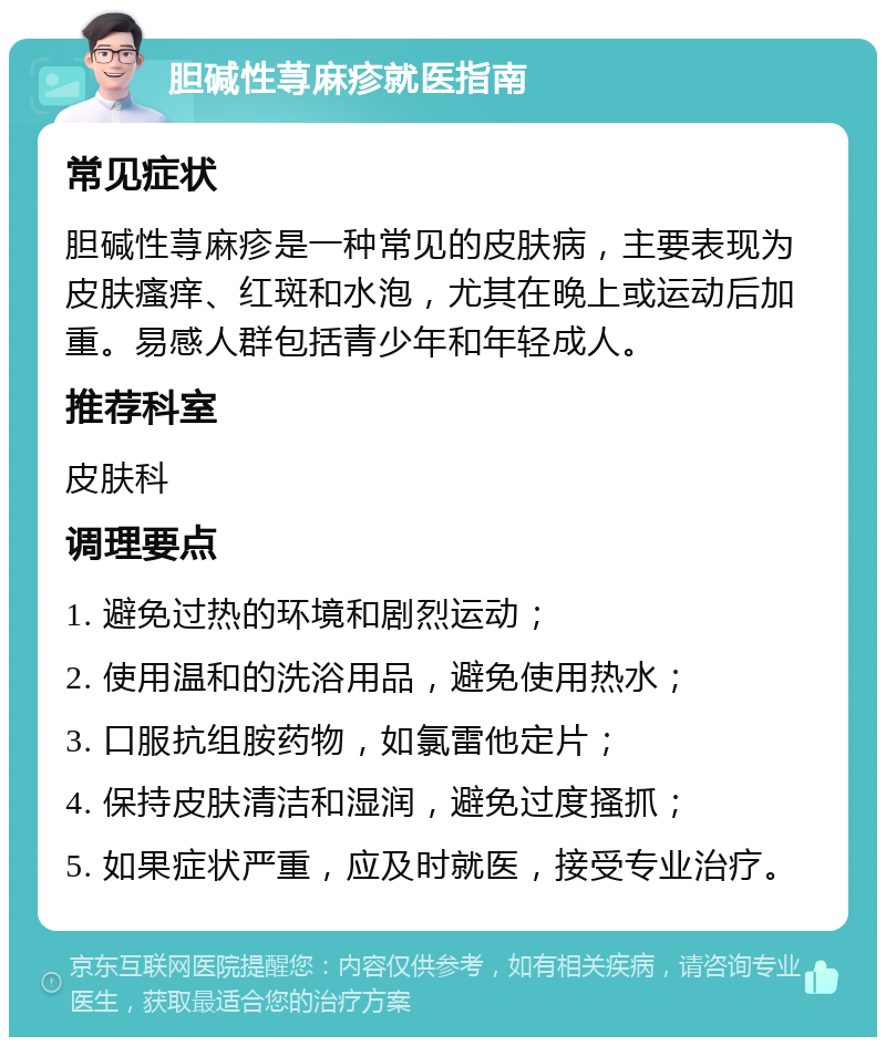 胆碱性荨麻疹就医指南 常见症状 胆碱性荨麻疹是一种常见的皮肤病，主要表现为皮肤瘙痒、红斑和水泡，尤其在晚上或运动后加重。易感人群包括青少年和年轻成人。 推荐科室 皮肤科 调理要点 1. 避免过热的环境和剧烈运动； 2. 使用温和的洗浴用品，避免使用热水； 3. 口服抗组胺药物，如氯雷他定片； 4. 保持皮肤清洁和湿润，避免过度搔抓； 5. 如果症状严重，应及时就医，接受专业治疗。