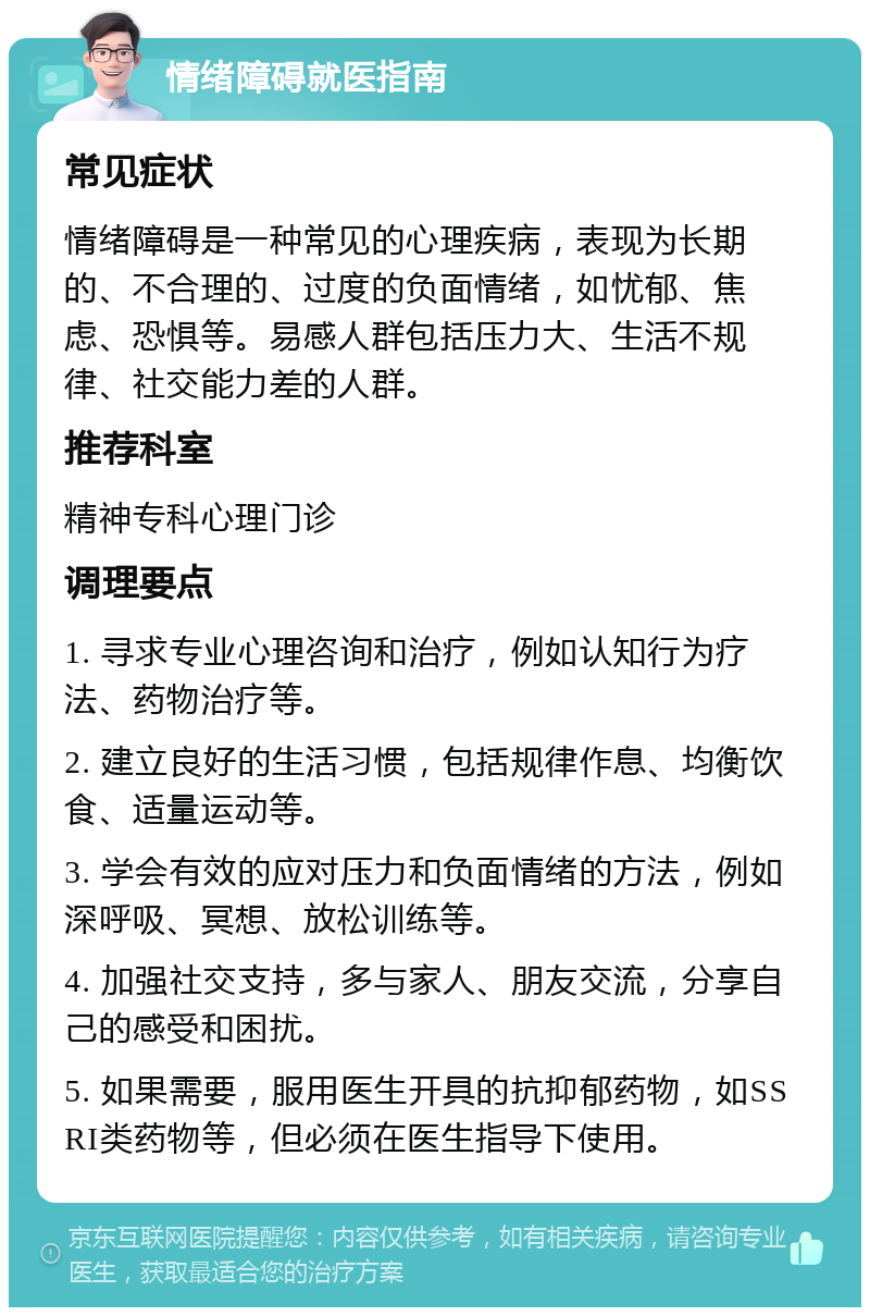 情绪障碍就医指南 常见症状 情绪障碍是一种常见的心理疾病，表现为长期的、不合理的、过度的负面情绪，如忧郁、焦虑、恐惧等。易感人群包括压力大、生活不规律、社交能力差的人群。 推荐科室 精神专科心理门诊 调理要点 1. 寻求专业心理咨询和治疗，例如认知行为疗法、药物治疗等。 2. 建立良好的生活习惯，包括规律作息、均衡饮食、适量运动等。 3. 学会有效的应对压力和负面情绪的方法，例如深呼吸、冥想、放松训练等。 4. 加强社交支持，多与家人、朋友交流，分享自己的感受和困扰。 5. 如果需要，服用医生开具的抗抑郁药物，如SSRI类药物等，但必须在医生指导下使用。