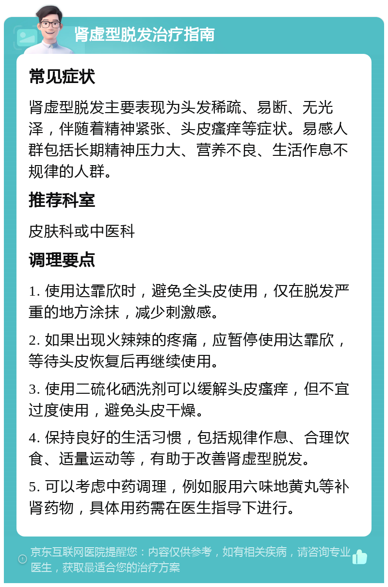 肾虚型脱发治疗指南 常见症状 肾虚型脱发主要表现为头发稀疏、易断、无光泽，伴随着精神紧张、头皮瘙痒等症状。易感人群包括长期精神压力大、营养不良、生活作息不规律的人群。 推荐科室 皮肤科或中医科 调理要点 1. 使用达霏欣时，避免全头皮使用，仅在脱发严重的地方涂抹，减少刺激感。 2. 如果出现火辣辣的疼痛，应暂停使用达霏欣，等待头皮恢复后再继续使用。 3. 使用二硫化硒洗剂可以缓解头皮瘙痒，但不宜过度使用，避免头皮干燥。 4. 保持良好的生活习惯，包括规律作息、合理饮食、适量运动等，有助于改善肾虚型脱发。 5. 可以考虑中药调理，例如服用六味地黄丸等补肾药物，具体用药需在医生指导下进行。