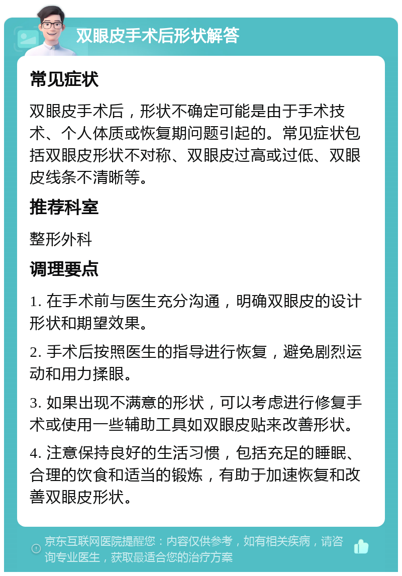 双眼皮手术后形状解答 常见症状 双眼皮手术后，形状不确定可能是由于手术技术、个人体质或恢复期问题引起的。常见症状包括双眼皮形状不对称、双眼皮过高或过低、双眼皮线条不清晰等。 推荐科室 整形外科 调理要点 1. 在手术前与医生充分沟通，明确双眼皮的设计形状和期望效果。 2. 手术后按照医生的指导进行恢复，避免剧烈运动和用力揉眼。 3. 如果出现不满意的形状，可以考虑进行修复手术或使用一些辅助工具如双眼皮贴来改善形状。 4. 注意保持良好的生活习惯，包括充足的睡眠、合理的饮食和适当的锻炼，有助于加速恢复和改善双眼皮形状。