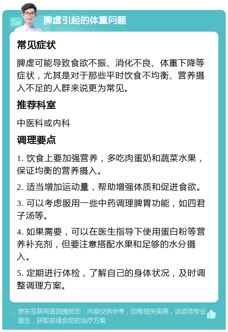 脾虚引起的体重问题 常见症状 脾虚可能导致食欲不振、消化不良、体重下降等症状，尤其是对于那些平时饮食不均衡、营养摄入不足的人群来说更为常见。 推荐科室 中医科或内科 调理要点 1. 饮食上要加强营养，多吃肉蛋奶和蔬菜水果，保证均衡的营养摄入。 2. 适当增加运动量，帮助增强体质和促进食欲。 3. 可以考虑服用一些中药调理脾胃功能，如四君子汤等。 4. 如果需要，可以在医生指导下使用蛋白粉等营养补充剂，但要注意搭配水果和足够的水分摄入。 5. 定期进行体检，了解自己的身体状况，及时调整调理方案。