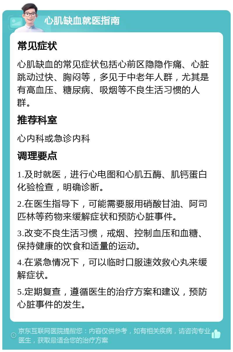 心肌缺血就医指南 常见症状 心肌缺血的常见症状包括心前区隐隐作痛、心脏跳动过快、胸闷等，多见于中老年人群，尤其是有高血压、糖尿病、吸烟等不良生活习惯的人群。 推荐科室 心内科或急诊内科 调理要点 1.及时就医，进行心电图和心肌五酶、肌钙蛋白化验检查，明确诊断。 2.在医生指导下，可能需要服用硝酸甘油、阿司匹林等药物来缓解症状和预防心脏事件。 3.改变不良生活习惯，戒烟、控制血压和血糖、保持健康的饮食和适量的运动。 4.在紧急情况下，可以临时口服速效救心丸来缓解症状。 5.定期复查，遵循医生的治疗方案和建议，预防心脏事件的发生。