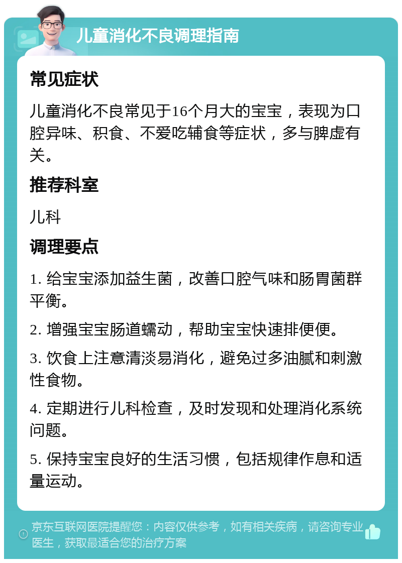 儿童消化不良调理指南 常见症状 儿童消化不良常见于16个月大的宝宝，表现为口腔异味、积食、不爱吃辅食等症状，多与脾虚有关。 推荐科室 儿科 调理要点 1. 给宝宝添加益生菌，改善口腔气味和肠胃菌群平衡。 2. 增强宝宝肠道蠕动，帮助宝宝快速排便便。 3. 饮食上注意清淡易消化，避免过多油腻和刺激性食物。 4. 定期进行儿科检查，及时发现和处理消化系统问题。 5. 保持宝宝良好的生活习惯，包括规律作息和适量运动。