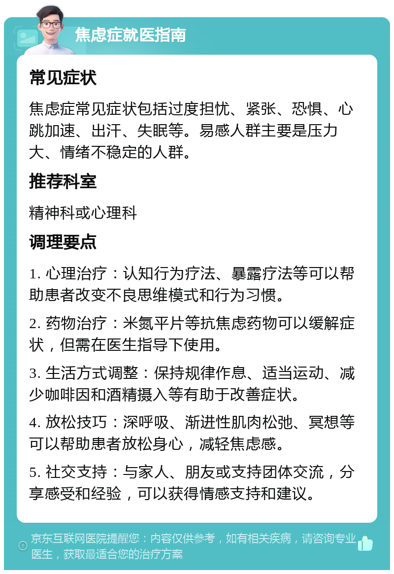 焦虑症就医指南 常见症状 焦虑症常见症状包括过度担忧、紧张、恐惧、心跳加速、出汗、失眠等。易感人群主要是压力大、情绪不稳定的人群。 推荐科室 精神科或心理科 调理要点 1. 心理治疗：认知行为疗法、暴露疗法等可以帮助患者改变不良思维模式和行为习惯。 2. 药物治疗：米氮平片等抗焦虑药物可以缓解症状，但需在医生指导下使用。 3. 生活方式调整：保持规律作息、适当运动、减少咖啡因和酒精摄入等有助于改善症状。 4. 放松技巧：深呼吸、渐进性肌肉松弛、冥想等可以帮助患者放松身心，减轻焦虑感。 5. 社交支持：与家人、朋友或支持团体交流，分享感受和经验，可以获得情感支持和建议。