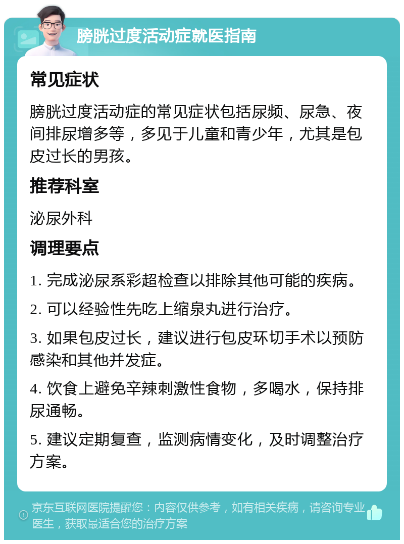 膀胱过度活动症就医指南 常见症状 膀胱过度活动症的常见症状包括尿频、尿急、夜间排尿增多等，多见于儿童和青少年，尤其是包皮过长的男孩。 推荐科室 泌尿外科 调理要点 1. 完成泌尿系彩超检查以排除其他可能的疾病。 2. 可以经验性先吃上缩泉丸进行治疗。 3. 如果包皮过长，建议进行包皮环切手术以预防感染和其他并发症。 4. 饮食上避免辛辣刺激性食物，多喝水，保持排尿通畅。 5. 建议定期复查，监测病情变化，及时调整治疗方案。