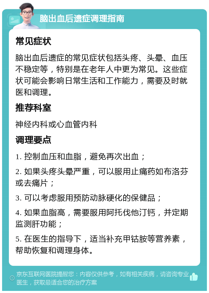 脑出血后遗症调理指南 常见症状 脑出血后遗症的常见症状包括头疼、头晕、血压不稳定等，特别是在老年人中更为常见。这些症状可能会影响日常生活和工作能力，需要及时就医和调理。 推荐科室 神经内科或心血管内科 调理要点 1. 控制血压和血脂，避免再次出血； 2. 如果头疼头晕严重，可以服用止痛药如布洛芬或去痛片； 3. 可以考虑服用预防动脉硬化的保健品； 4. 如果血脂高，需要服用阿托伐他汀钙，并定期监测肝功能； 5. 在医生的指导下，适当补充甲钴胺等营养素，帮助恢复和调理身体。