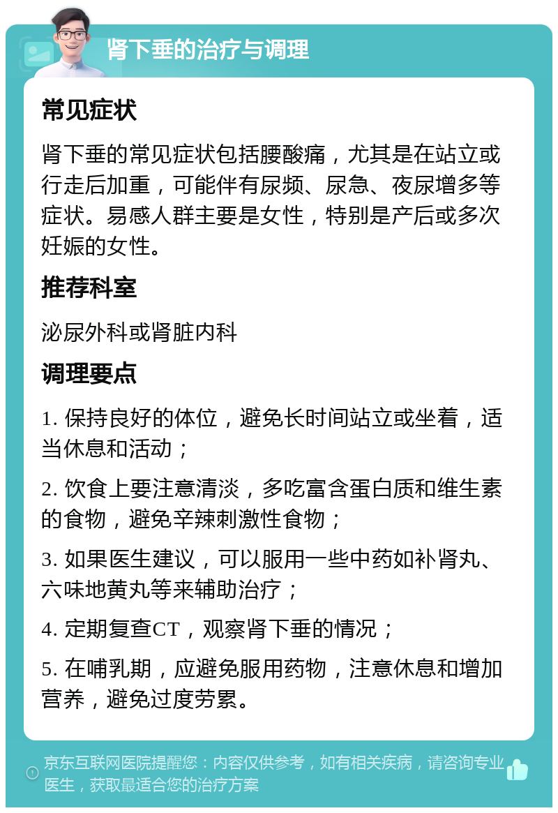 肾下垂的治疗与调理 常见症状 肾下垂的常见症状包括腰酸痛，尤其是在站立或行走后加重，可能伴有尿频、尿急、夜尿增多等症状。易感人群主要是女性，特别是产后或多次妊娠的女性。 推荐科室 泌尿外科或肾脏内科 调理要点 1. 保持良好的体位，避免长时间站立或坐着，适当休息和活动； 2. 饮食上要注意清淡，多吃富含蛋白质和维生素的食物，避免辛辣刺激性食物； 3. 如果医生建议，可以服用一些中药如补肾丸、六味地黄丸等来辅助治疗； 4. 定期复查CT，观察肾下垂的情况； 5. 在哺乳期，应避免服用药物，注意休息和增加营养，避免过度劳累。