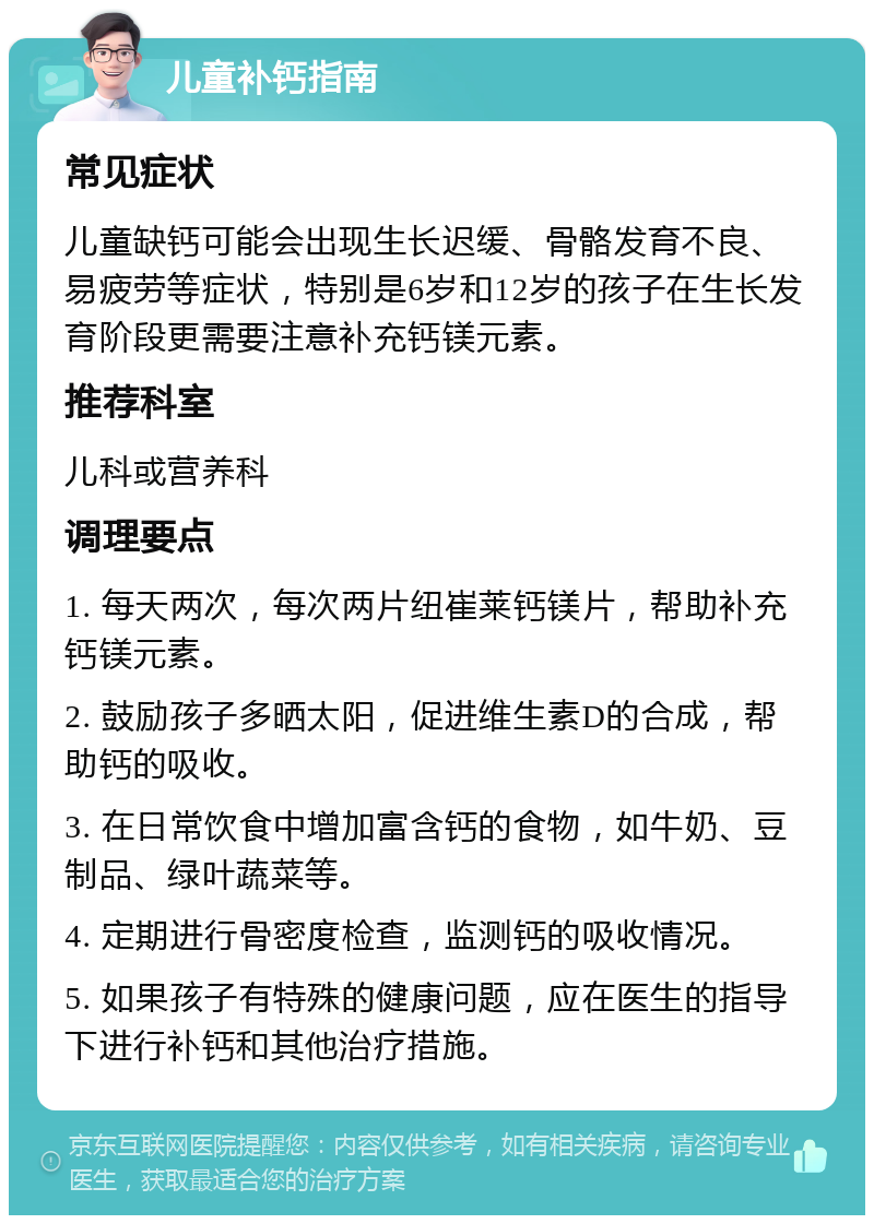 儿童补钙指南 常见症状 儿童缺钙可能会出现生长迟缓、骨骼发育不良、易疲劳等症状，特别是6岁和12岁的孩子在生长发育阶段更需要注意补充钙镁元素。 推荐科室 儿科或营养科 调理要点 1. 每天两次，每次两片纽崔莱钙镁片，帮助补充钙镁元素。 2. 鼓励孩子多晒太阳，促进维生素D的合成，帮助钙的吸收。 3. 在日常饮食中增加富含钙的食物，如牛奶、豆制品、绿叶蔬菜等。 4. 定期进行骨密度检查，监测钙的吸收情况。 5. 如果孩子有特殊的健康问题，应在医生的指导下进行补钙和其他治疗措施。