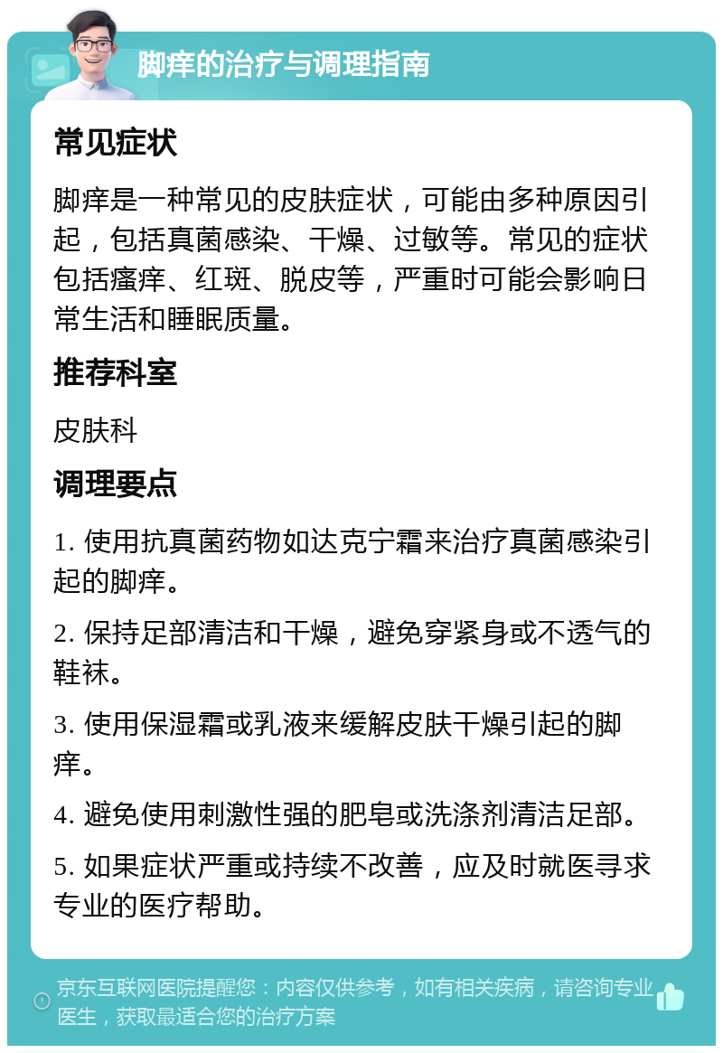 脚痒的治疗与调理指南 常见症状 脚痒是一种常见的皮肤症状，可能由多种原因引起，包括真菌感染、干燥、过敏等。常见的症状包括瘙痒、红斑、脱皮等，严重时可能会影响日常生活和睡眠质量。 推荐科室 皮肤科 调理要点 1. 使用抗真菌药物如达克宁霜来治疗真菌感染引起的脚痒。 2. 保持足部清洁和干燥，避免穿紧身或不透气的鞋袜。 3. 使用保湿霜或乳液来缓解皮肤干燥引起的脚痒。 4. 避免使用刺激性强的肥皂或洗涤剂清洁足部。 5. 如果症状严重或持续不改善，应及时就医寻求专业的医疗帮助。