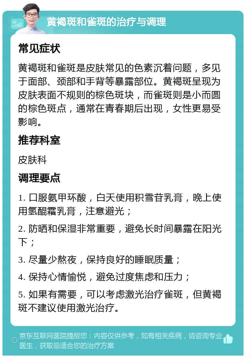 黄褐斑和雀斑的治疗与调理 常见症状 黄褐斑和雀斑是皮肤常见的色素沉着问题，多见于面部、颈部和手背等暴露部位。黄褐斑呈现为皮肤表面不规则的棕色斑块，而雀斑则是小而圆的棕色斑点，通常在青春期后出现，女性更易受影响。 推荐科室 皮肤科 调理要点 1. 口服氨甲环酸，白天使用积雪苷乳膏，晚上使用氢醌霜乳膏，注意避光； 2. 防晒和保湿非常重要，避免长时间暴露在阳光下； 3. 尽量少熬夜，保持良好的睡眠质量； 4. 保持心情愉悦，避免过度焦虑和压力； 5. 如果有需要，可以考虑激光治疗雀斑，但黄褐斑不建议使用激光治疗。