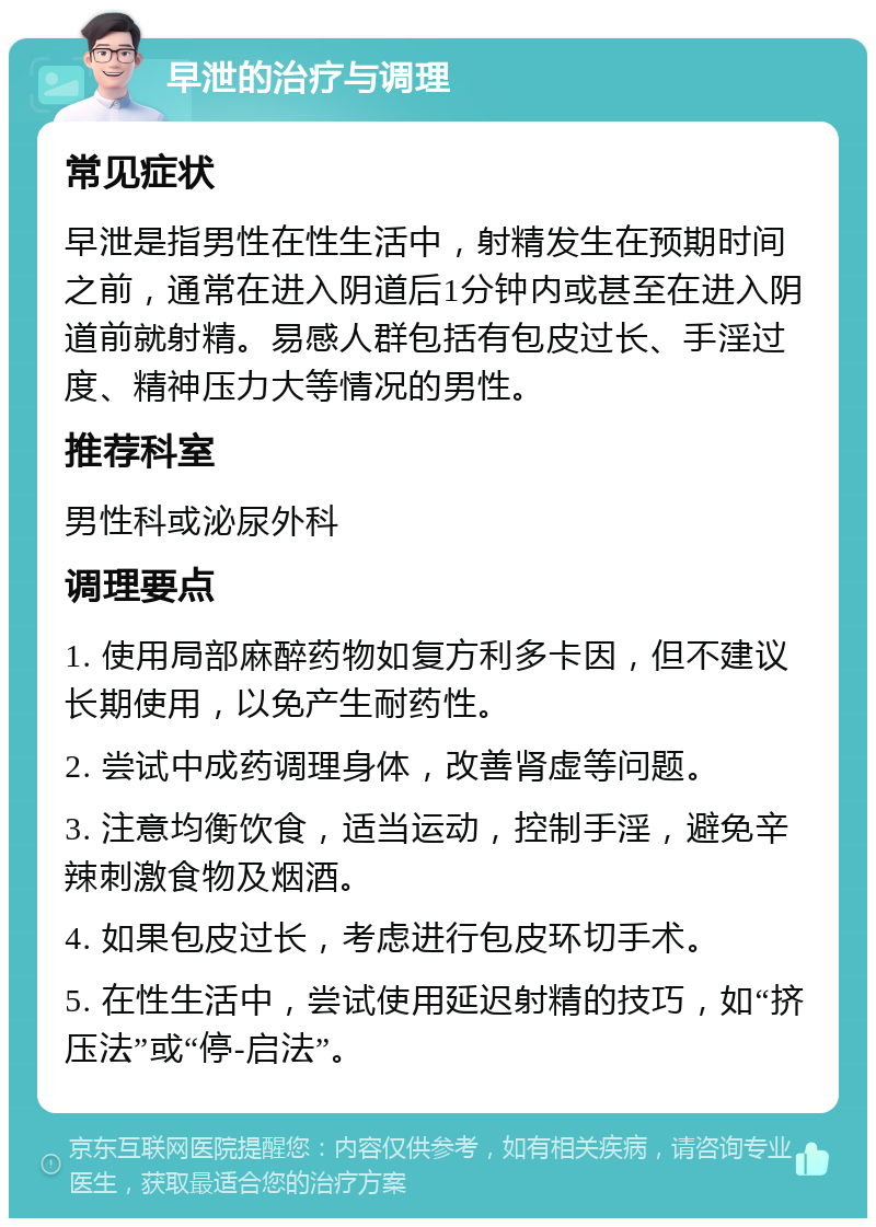 早泄的治疗与调理 常见症状 早泄是指男性在性生活中，射精发生在预期时间之前，通常在进入阴道后1分钟内或甚至在进入阴道前就射精。易感人群包括有包皮过长、手淫过度、精神压力大等情况的男性。 推荐科室 男性科或泌尿外科 调理要点 1. 使用局部麻醉药物如复方利多卡因，但不建议长期使用，以免产生耐药性。 2. 尝试中成药调理身体，改善肾虚等问题。 3. 注意均衡饮食，适当运动，控制手淫，避免辛辣刺激食物及烟酒。 4. 如果包皮过长，考虑进行包皮环切手术。 5. 在性生活中，尝试使用延迟射精的技巧，如“挤压法”或“停-启法”。