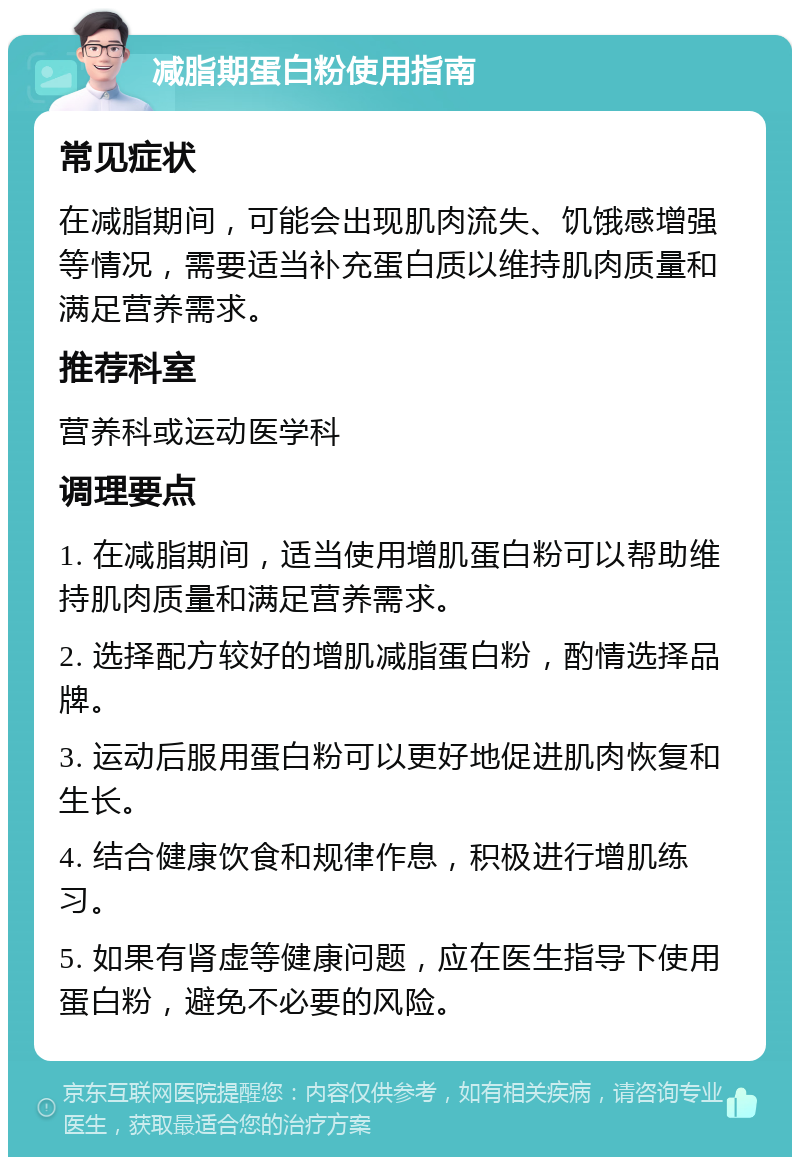 减脂期蛋白粉使用指南 常见症状 在减脂期间，可能会出现肌肉流失、饥饿感增强等情况，需要适当补充蛋白质以维持肌肉质量和满足营养需求。 推荐科室 营养科或运动医学科 调理要点 1. 在减脂期间，适当使用增肌蛋白粉可以帮助维持肌肉质量和满足营养需求。 2. 选择配方较好的增肌减脂蛋白粉，酌情选择品牌。 3. 运动后服用蛋白粉可以更好地促进肌肉恢复和生长。 4. 结合健康饮食和规律作息，积极进行增肌练习。 5. 如果有肾虚等健康问题，应在医生指导下使用蛋白粉，避免不必要的风险。