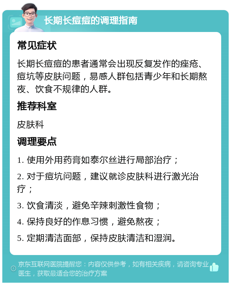 长期长痘痘的调理指南 常见症状 长期长痘痘的患者通常会出现反复发作的痤疮、痘坑等皮肤问题，易感人群包括青少年和长期熬夜、饮食不规律的人群。 推荐科室 皮肤科 调理要点 1. 使用外用药膏如泰尔丝进行局部治疗； 2. 对于痘坑问题，建议就诊皮肤科进行激光治疗； 3. 饮食清淡，避免辛辣刺激性食物； 4. 保持良好的作息习惯，避免熬夜； 5. 定期清洁面部，保持皮肤清洁和湿润。