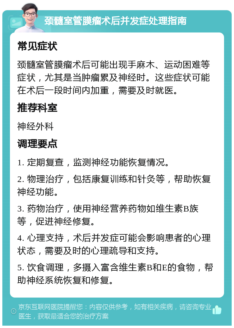 颈髓室管膜瘤术后并发症处理指南 常见症状 颈髓室管膜瘤术后可能出现手麻木、运动困难等症状，尤其是当肿瘤累及神经时。这些症状可能在术后一段时间内加重，需要及时就医。 推荐科室 神经外科 调理要点 1. 定期复查，监测神经功能恢复情况。 2. 物理治疗，包括康复训练和针灸等，帮助恢复神经功能。 3. 药物治疗，使用神经营养药物如维生素B族等，促进神经修复。 4. 心理支持，术后并发症可能会影响患者的心理状态，需要及时的心理疏导和支持。 5. 饮食调理，多摄入富含维生素B和E的食物，帮助神经系统恢复和修复。