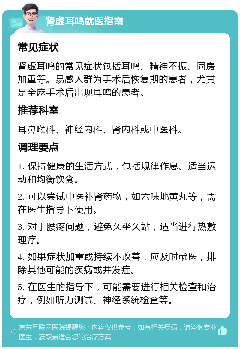 肾虚耳鸣就医指南 常见症状 肾虚耳鸣的常见症状包括耳鸣、精神不振、同房加重等。易感人群为手术后恢复期的患者，尤其是全麻手术后出现耳鸣的患者。 推荐科室 耳鼻喉科、神经内科、肾内科或中医科。 调理要点 1. 保持健康的生活方式，包括规律作息、适当运动和均衡饮食。 2. 可以尝试中医补肾药物，如六味地黄丸等，需在医生指导下使用。 3. 对于腰疼问题，避免久坐久站，适当进行热敷理疗。 4. 如果症状加重或持续不改善，应及时就医，排除其他可能的疾病或并发症。 5. 在医生的指导下，可能需要进行相关检查和治疗，例如听力测试、神经系统检查等。