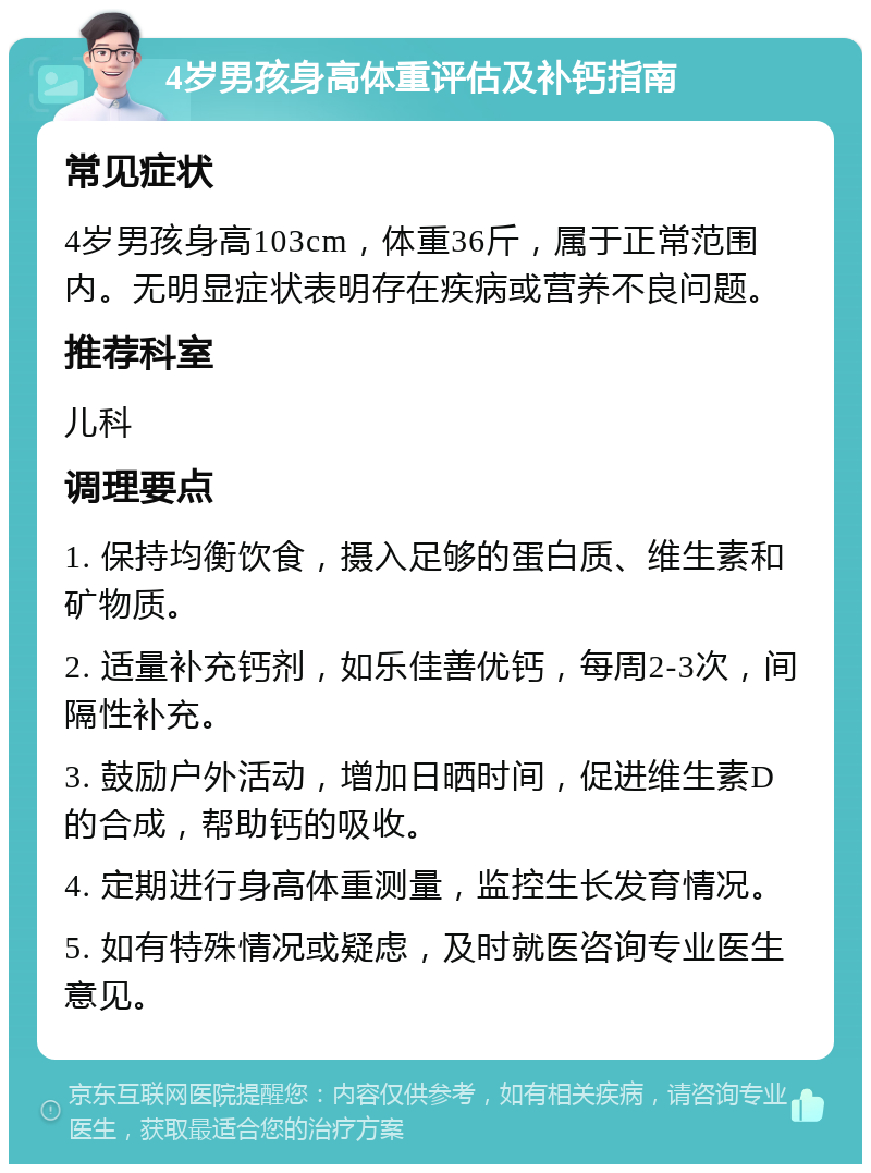 4岁男孩身高体重评估及补钙指南 常见症状 4岁男孩身高103cm，体重36斤，属于正常范围内。无明显症状表明存在疾病或营养不良问题。 推荐科室 儿科 调理要点 1. 保持均衡饮食，摄入足够的蛋白质、维生素和矿物质。 2. 适量补充钙剂，如乐佳善优钙，每周2-3次，间隔性补充。 3. 鼓励户外活动，增加日晒时间，促进维生素D的合成，帮助钙的吸收。 4. 定期进行身高体重测量，监控生长发育情况。 5. 如有特殊情况或疑虑，及时就医咨询专业医生意见。