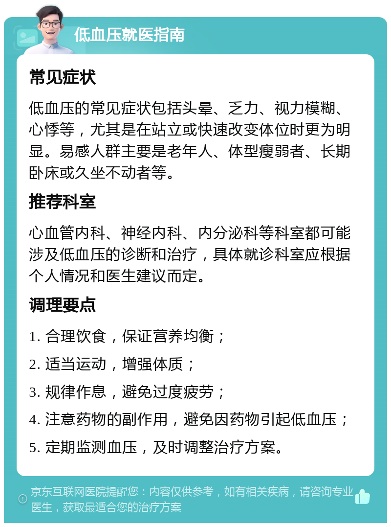 低血压就医指南 常见症状 低血压的常见症状包括头晕、乏力、视力模糊、心悸等，尤其是在站立或快速改变体位时更为明显。易感人群主要是老年人、体型瘦弱者、长期卧床或久坐不动者等。 推荐科室 心血管内科、神经内科、内分泌科等科室都可能涉及低血压的诊断和治疗，具体就诊科室应根据个人情况和医生建议而定。 调理要点 1. 合理饮食，保证营养均衡； 2. 适当运动，增强体质； 3. 规律作息，避免过度疲劳； 4. 注意药物的副作用，避免因药物引起低血压； 5. 定期监测血压，及时调整治疗方案。