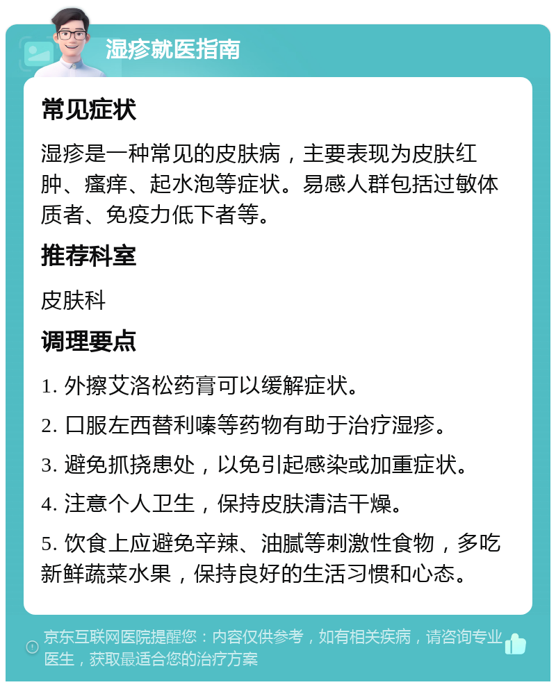 湿疹就医指南 常见症状 湿疹是一种常见的皮肤病，主要表现为皮肤红肿、瘙痒、起水泡等症状。易感人群包括过敏体质者、免疫力低下者等。 推荐科室 皮肤科 调理要点 1. 外擦艾洛松药膏可以缓解症状。 2. 口服左西替利嗪等药物有助于治疗湿疹。 3. 避免抓挠患处，以免引起感染或加重症状。 4. 注意个人卫生，保持皮肤清洁干燥。 5. 饮食上应避免辛辣、油腻等刺激性食物，多吃新鲜蔬菜水果，保持良好的生活习惯和心态。