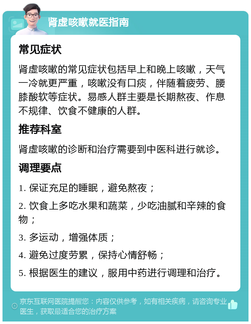 肾虚咳嗽就医指南 常见症状 肾虚咳嗽的常见症状包括早上和晚上咳嗽，天气一冷就更严重，咳嗽没有口痰，伴随着疲劳、腰膝酸软等症状。易感人群主要是长期熬夜、作息不规律、饮食不健康的人群。 推荐科室 肾虚咳嗽的诊断和治疗需要到中医科进行就诊。 调理要点 1. 保证充足的睡眠，避免熬夜； 2. 饮食上多吃水果和蔬菜，少吃油腻和辛辣的食物； 3. 多运动，增强体质； 4. 避免过度劳累，保持心情舒畅； 5. 根据医生的建议，服用中药进行调理和治疗。