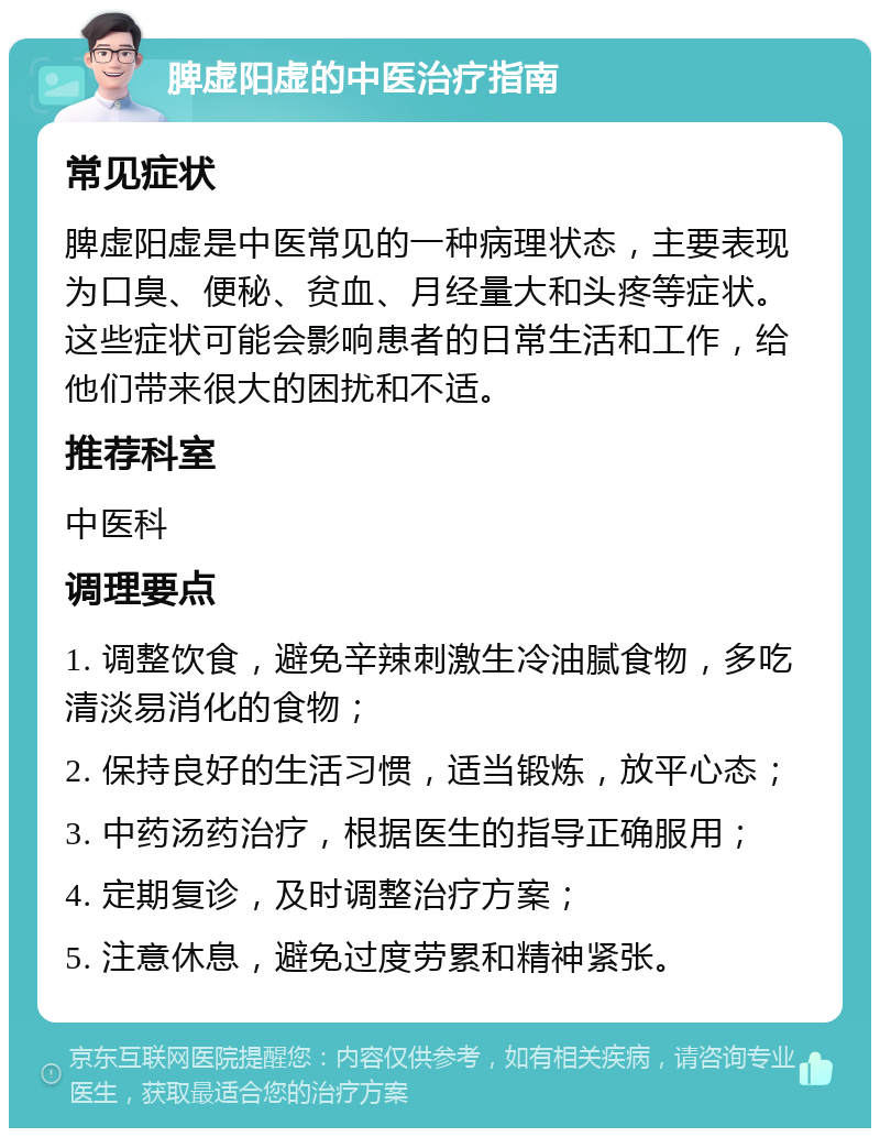 脾虚阳虚的中医治疗指南 常见症状 脾虚阳虚是中医常见的一种病理状态，主要表现为口臭、便秘、贫血、月经量大和头疼等症状。这些症状可能会影响患者的日常生活和工作，给他们带来很大的困扰和不适。 推荐科室 中医科 调理要点 1. 调整饮食，避免辛辣刺激生冷油腻食物，多吃清淡易消化的食物； 2. 保持良好的生活习惯，适当锻炼，放平心态； 3. 中药汤药治疗，根据医生的指导正确服用； 4. 定期复诊，及时调整治疗方案； 5. 注意休息，避免过度劳累和精神紧张。