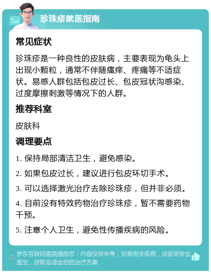 珍珠疹就医指南 常见症状 珍珠疹是一种良性的皮肤病，主要表现为龟头上出现小颗粒，通常不伴随瘙痒、疼痛等不适症状。易感人群包括包皮过长、包皮冠状沟感染、过度摩擦刺激等情况下的人群。 推荐科室 皮肤科 调理要点 1. 保持局部清洁卫生，避免感染。 2. 如果包皮过长，建议进行包皮环切手术。 3. 可以选择激光治疗去除珍珠疹，但并非必须。 4. 目前没有特效药物治疗珍珠疹，暂不需要药物干预。 5. 注意个人卫生，避免性传播疾病的风险。