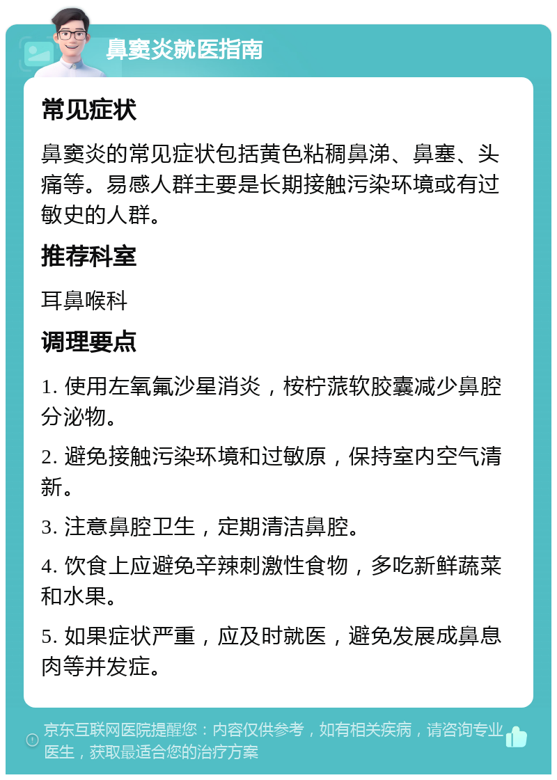 鼻窦炎就医指南 常见症状 鼻窦炎的常见症状包括黄色粘稠鼻涕、鼻塞、头痛等。易感人群主要是长期接触污染环境或有过敏史的人群。 推荐科室 耳鼻喉科 调理要点 1. 使用左氧氟沙星消炎，桉柠蒎软胶囊减少鼻腔分泌物。 2. 避免接触污染环境和过敏原，保持室内空气清新。 3. 注意鼻腔卫生，定期清洁鼻腔。 4. 饮食上应避免辛辣刺激性食物，多吃新鲜蔬菜和水果。 5. 如果症状严重，应及时就医，避免发展成鼻息肉等并发症。