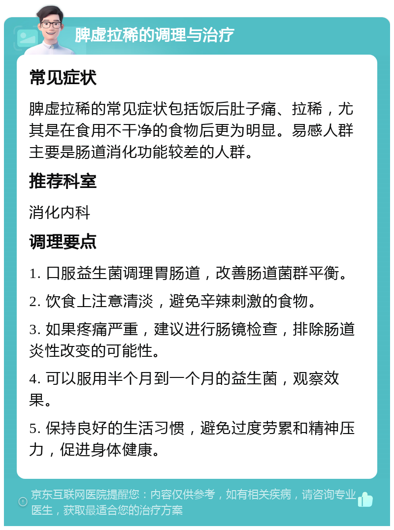 脾虚拉稀的调理与治疗 常见症状 脾虚拉稀的常见症状包括饭后肚子痛、拉稀，尤其是在食用不干净的食物后更为明显。易感人群主要是肠道消化功能较差的人群。 推荐科室 消化内科 调理要点 1. 口服益生菌调理胃肠道，改善肠道菌群平衡。 2. 饮食上注意清淡，避免辛辣刺激的食物。 3. 如果疼痛严重，建议进行肠镜检查，排除肠道炎性改变的可能性。 4. 可以服用半个月到一个月的益生菌，观察效果。 5. 保持良好的生活习惯，避免过度劳累和精神压力，促进身体健康。