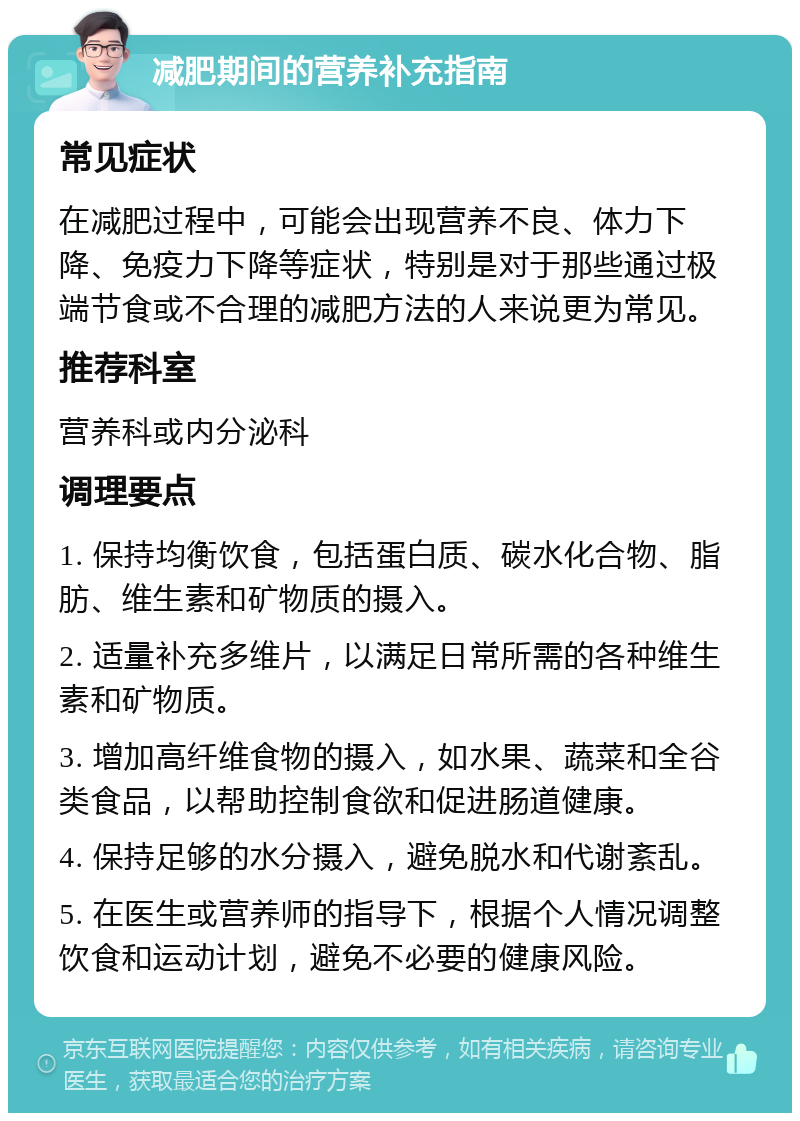 减肥期间的营养补充指南 常见症状 在减肥过程中，可能会出现营养不良、体力下降、免疫力下降等症状，特别是对于那些通过极端节食或不合理的减肥方法的人来说更为常见。 推荐科室 营养科或内分泌科 调理要点 1. 保持均衡饮食，包括蛋白质、碳水化合物、脂肪、维生素和矿物质的摄入。 2. 适量补充多维片，以满足日常所需的各种维生素和矿物质。 3. 增加高纤维食物的摄入，如水果、蔬菜和全谷类食品，以帮助控制食欲和促进肠道健康。 4. 保持足够的水分摄入，避免脱水和代谢紊乱。 5. 在医生或营养师的指导下，根据个人情况调整饮食和运动计划，避免不必要的健康风险。