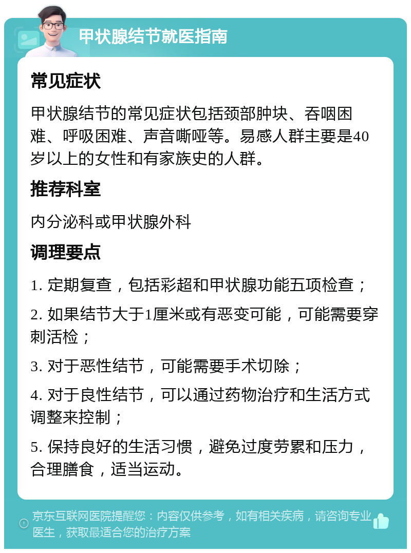 甲状腺结节就医指南 常见症状 甲状腺结节的常见症状包括颈部肿块、吞咽困难、呼吸困难、声音嘶哑等。易感人群主要是40岁以上的女性和有家族史的人群。 推荐科室 内分泌科或甲状腺外科 调理要点 1. 定期复查，包括彩超和甲状腺功能五项检查； 2. 如果结节大于1厘米或有恶变可能，可能需要穿刺活检； 3. 对于恶性结节，可能需要手术切除； 4. 对于良性结节，可以通过药物治疗和生活方式调整来控制； 5. 保持良好的生活习惯，避免过度劳累和压力，合理膳食，适当运动。