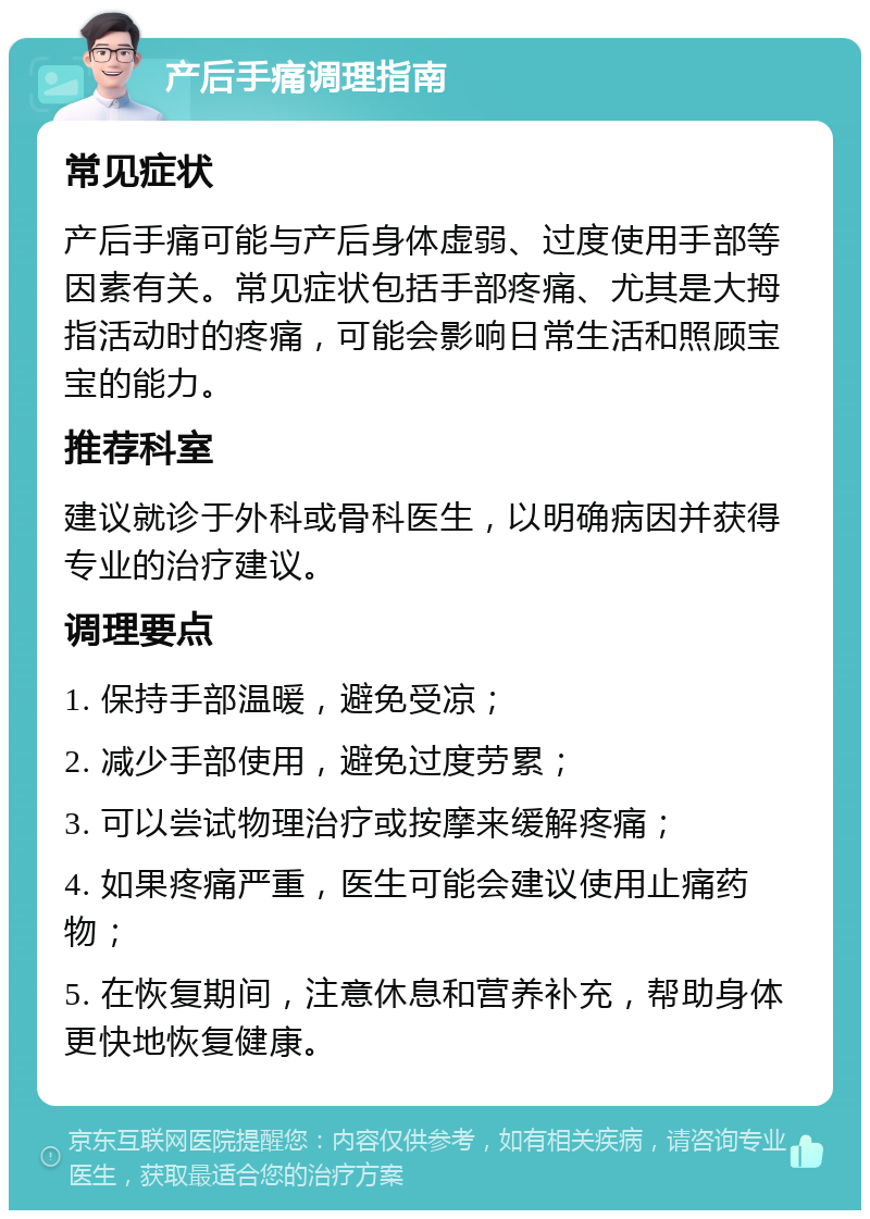 产后手痛调理指南 常见症状 产后手痛可能与产后身体虚弱、过度使用手部等因素有关。常见症状包括手部疼痛、尤其是大拇指活动时的疼痛，可能会影响日常生活和照顾宝宝的能力。 推荐科室 建议就诊于外科或骨科医生，以明确病因并获得专业的治疗建议。 调理要点 1. 保持手部温暖，避免受凉； 2. 减少手部使用，避免过度劳累； 3. 可以尝试物理治疗或按摩来缓解疼痛； 4. 如果疼痛严重，医生可能会建议使用止痛药物； 5. 在恢复期间，注意休息和营养补充，帮助身体更快地恢复健康。