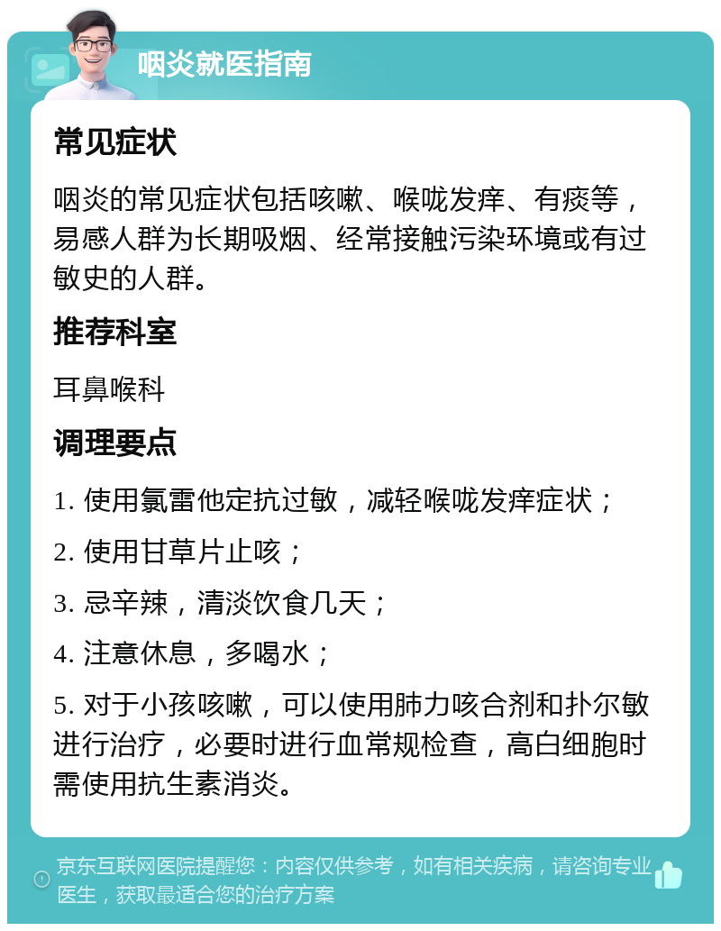 咽炎就医指南 常见症状 咽炎的常见症状包括咳嗽、喉咙发痒、有痰等，易感人群为长期吸烟、经常接触污染环境或有过敏史的人群。 推荐科室 耳鼻喉科 调理要点 1. 使用氯雷他定抗过敏，减轻喉咙发痒症状； 2. 使用甘草片止咳； 3. 忌辛辣，清淡饮食几天； 4. 注意休息，多喝水； 5. 对于小孩咳嗽，可以使用肺力咳合剂和扑尔敏进行治疗，必要时进行血常规检查，高白细胞时需使用抗生素消炎。