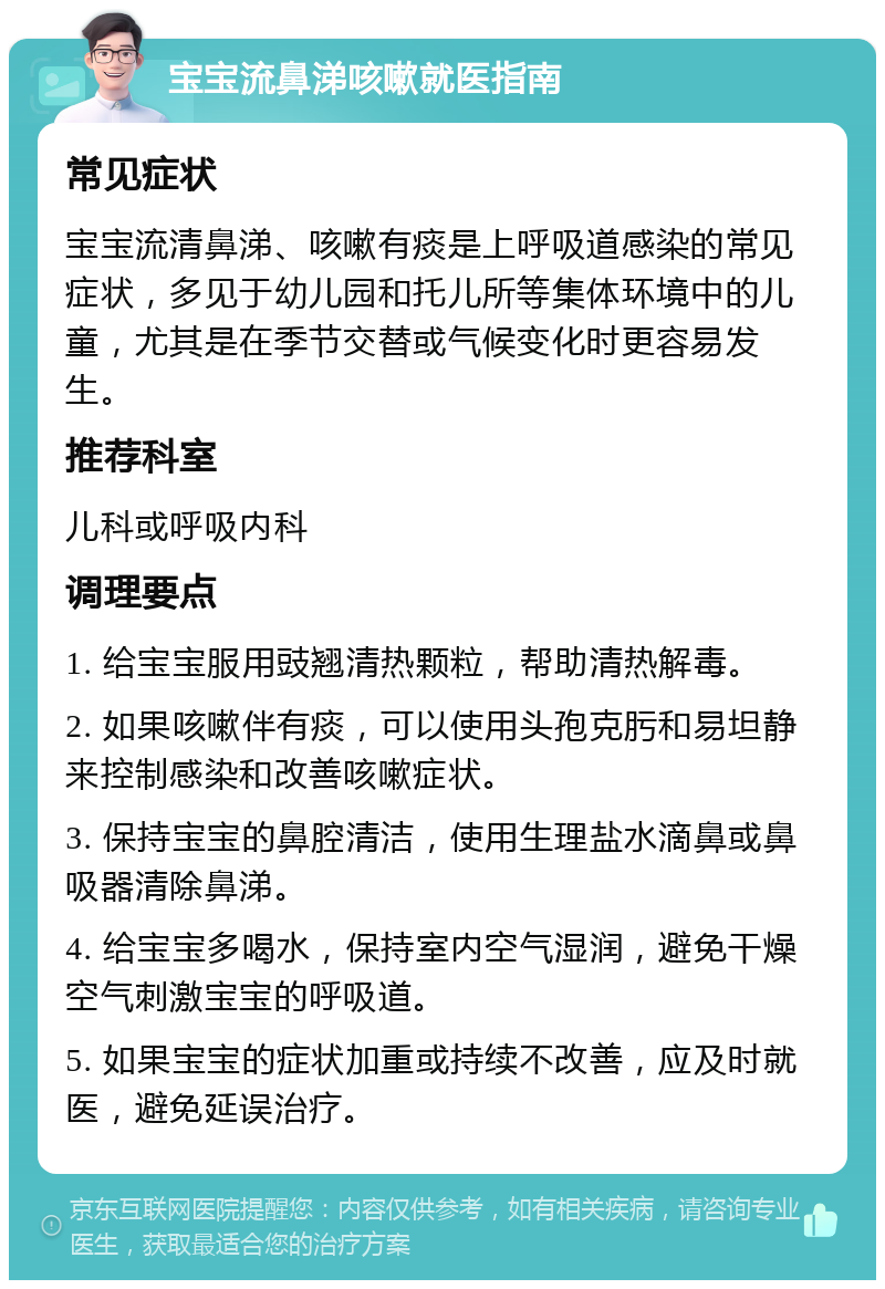 宝宝流鼻涕咳嗽就医指南 常见症状 宝宝流清鼻涕、咳嗽有痰是上呼吸道感染的常见症状，多见于幼儿园和托儿所等集体环境中的儿童，尤其是在季节交替或气候变化时更容易发生。 推荐科室 儿科或呼吸内科 调理要点 1. 给宝宝服用豉翘清热颗粒，帮助清热解毒。 2. 如果咳嗽伴有痰，可以使用头孢克肟和易坦静来控制感染和改善咳嗽症状。 3. 保持宝宝的鼻腔清洁，使用生理盐水滴鼻或鼻吸器清除鼻涕。 4. 给宝宝多喝水，保持室内空气湿润，避免干燥空气刺激宝宝的呼吸道。 5. 如果宝宝的症状加重或持续不改善，应及时就医，避免延误治疗。