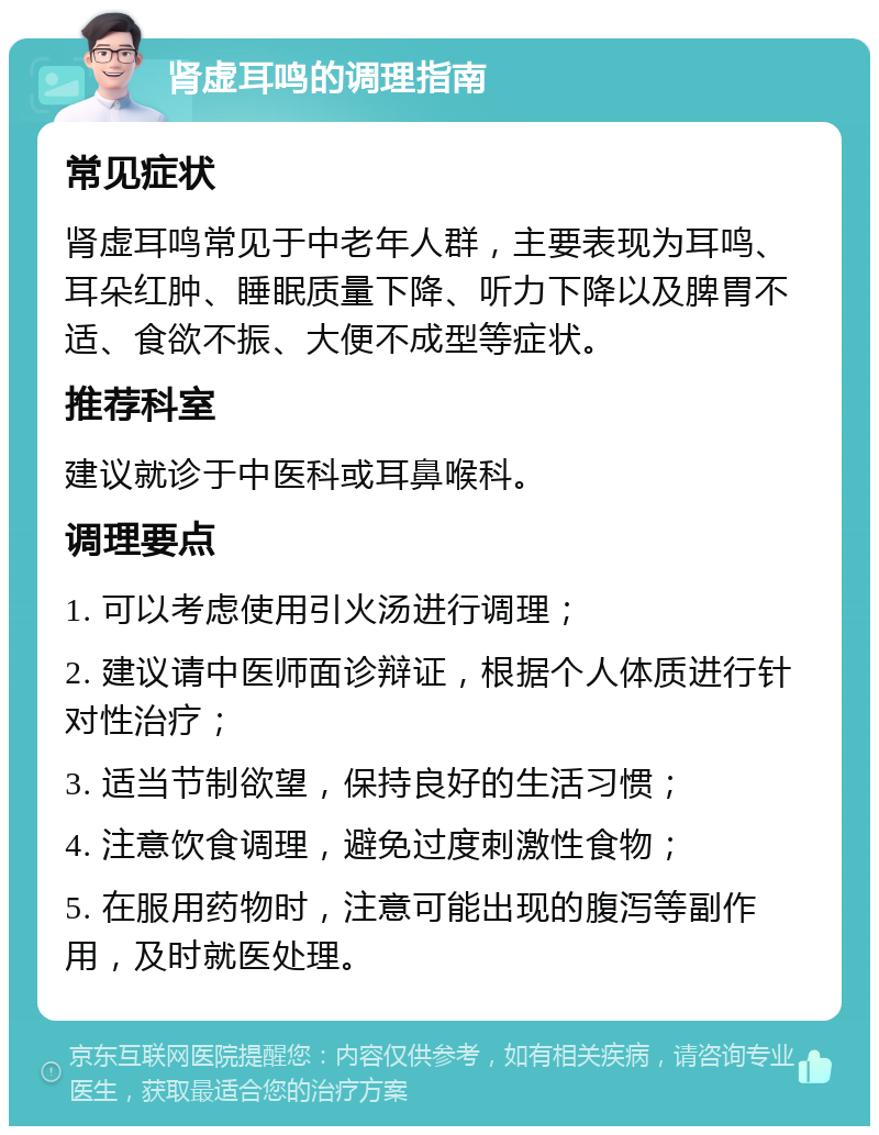 肾虚耳鸣的调理指南 常见症状 肾虚耳鸣常见于中老年人群，主要表现为耳鸣、耳朵红肿、睡眠质量下降、听力下降以及脾胃不适、食欲不振、大便不成型等症状。 推荐科室 建议就诊于中医科或耳鼻喉科。 调理要点 1. 可以考虑使用引火汤进行调理； 2. 建议请中医师面诊辩证，根据个人体质进行针对性治疗； 3. 适当节制欲望，保持良好的生活习惯； 4. 注意饮食调理，避免过度刺激性食物； 5. 在服用药物时，注意可能出现的腹泻等副作用，及时就医处理。